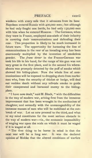 PREFACE                          .    xxxvii

weakens with every mile that it advances from its base
Napoleon entered Russia with 400,000 men but although           ;


he had only fought one battle, he had only 130,000 men
with him when he entered Moscow. The Germans, when
they were in France, employed one-sixth of their infantry
in covering their communications and defending their
rear.       This proportion          is    likely to   be much increased       in

future wars.          The opportunity            for harassing the line of
communications in the rear of an invading army has been
enormously multiplied by the invention of smokeless
powder.     The franc tireur in the Franco-German war
took his life in his hand, for the range of his gun was not
very great in the first place, and in the second his where-
abouts was promptly detected by the pufF of smoke which
showed his hiding-place. Now the whole line of com-
munications will be exposed to dropping shots from marks-
men who, from the security of thicket or hedge, will deal
out sudden death without any tell-tale smoke to guide
their exasperated and harassed enemy to the hiding-
place.
   "   I   have            M. Bloch, " with the difficulties
                  now dealt,"       said
in the way of modern war, arising first from the immense
improvement that has been wrought in the mechanism of
slaughter, and secondly with the unmanageability of the
immense masses of men who will be mobilised at the out-
break of war.  Let us now proceed to the third, and what
to my mind constitutes far the most serious obstacle in
the way of modern war                —
                         viz., the economic impossibility

of waging war upon the scale on which it must be waged
if it is    waged     at   all.

   "   The    first    thing to be           borne in mind          is   that the
next war will be                  a long war.          It   was the declared
opinion of Moltke that the altered conditions of warfare
 