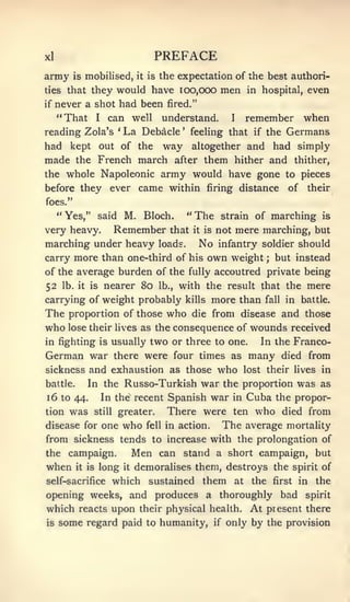 xl                                         PREFACE
army     is   mobilised,            it   is   the expectation of the best authori-
ties that      they would have 100,000                                 men        in hospital,             even
if   never a shot had been                      fired."

     "That        I    can well                understand.               I        remember when
reading Zola's             '   La Debacle             '    feeling that if the           Germans
had kept out                   of the way
                          altogether and had simply
made the French march after them hither and thither,
the whole Napoleonic army would have gone to pieces
before they            ever came within firing distance                                          of        their
foes."
     " Yes," said M.                     Bloch.           "   The      strain of             marching         is

very heavy.               Remember               that         it is   not mere marching, but
marching under heavy loads.                                    No      infantry soldier should
carry more than one-third of his                                  own weight             ;   but instead
of the average burden of the fully accoutred private being
52    lb. it is       nearer 80               lb.,   with the result that the mere
carrying of weight probably                               kills       more than      fall       in battle.
The proportion of those who die from disease and those
who lose their hves as the consequence of wounds received
in fighting is usually                    two or three                to one.       In the Franco-
German war                there were four times as                                many         died from
sickness and exhaustion as those                                       who    lost their lives in
battle.       In the Russo-Turkish                              war the proportion was as
16 to 44.             In the recent Spanish war in                       Cuba the propor-
tion   was        still    greater.             There were ten who died from
disease for one                who       fell in     action.           The average              mortality
from sickness tends to increase with the prolongation of
the campaign.                       Men       can stand a short campaign, but
when      it is    long        it   demoralises them, destroys the spirit of
self-sacrifice            which sustained them                               at    the       first    in    the
opening weeks, and produces a thoroughly bad                                                           spirit

which reacts upon                    their physical health.                       At present there
is   some regard paid                    to humanity, if only                      by the provision
 