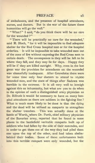 PREFACE                                        xli

of ambulances, and the presence of hospital attendants,
nurses,    and doctors.               But   in the    war of the           future these
humanities will go the wall."
  "    What     !
                    " I said, "       do you think there            will    be no care
                                  "
for the    wounded            ?
  *'
    There will be practically no care for the wounded,"
said M. Bioch, ** for it will be impossible to find adequate
shelter for the Red Cross hospital tent or for the hospital
orderlies.          It will       be impossible to take wounded         men out
of the zone of fire without exposing the                       Red Cross men to
certain death.               The consequence is they will be left to lie
where they           fall,    and they may lie for days. Happy they
will be    if   they are killed outright.                   Why, even        in the last
great    war the provision               for attendance     on the wounded
was shamefully inadequate.                       After Gravelotte there were
for some time only four doctors to attend to io,000
wounded men, and the state of things after Sadowa was
horrible in the extreme.                    It   is   all   very well to inveigh
against this as inhumanity, but what are you to do                                when
in the opinion of                such a distinguished army physician as
Dr. Billroth         it   would be necessary            to    have as many hos-
pital   attendants as there are soldiers in the fighting line ?
What      is    much more             likely to be    done     is   that the dying
and the dead              will    be utilised as ramparts to strengthen
the          trenches.
        shelter          This was actually done at the
battle of Worth, where Dr. Forth, chief military physician
of the Bavarian army, reported that he found in some
places in the battlefield veritable ramparts built up of
soldiers who had fallen by the side of their comrades, and
in order to get them out of the way they had piled them
one upon the top of the other, and had taken shelter
behind their bodies.                   Some      of these unfortunates built
into    this terrible             rampart were only wounded, but the
 