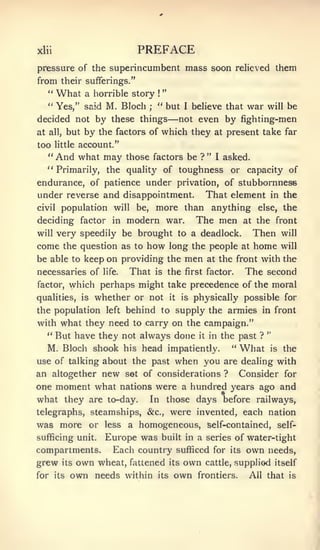 xlii                             PREFACE
pressure of the superincumbent mass soon relieved them
from their sufferings."
                                             "
     "   What      a horrible story     !



     " Yes," said       M. Bloch    ;
                                        " but          I   believe that     war   will   be
decided not by these things                      — not      even by fighting-men
at   all,   but by the factors of which they at present take far
too      little   account."
     "   And what may          those factors be ? "             I   asked.
   " Primarily, the quality of toughness or capacity of
endurance, of patience under privation, of stubbornness
under reverse and disappointment. That element in the
civil population will be, more than anything else, the

deciding factor in modern war.    The men at the front
will     very speedily be brought to a deadlock.                             Then      will

come        the question as to     how           long the people at          home      will

be able to keep on providing the                       men    at the front    with the
necessaries of         life.   That     is       the   first factor.       The second
factor,      which perhaps might take precedence of the moral
qualities, is        whether or not it is physically possible for
the population         left behind to supply the armies in front

with what they need to carry on the campaign."
                                                                                  "
  " But have they not always done it in the past ?
     M. Bloch shook his head impatiently.                             *'
                                                                           What   is     the
use of talking about the past                     when you          are dealing with
an altogether new set of considerations ?  Consider for
one moment what nations were a hundred years ago and
what they are to-day. In those days before railways,
telegraphs, steamships, &c., were invented, each nation
was more or         a homogeneous, self-contained, self-
                       less
sufficing unit.Europe was built in a series of water-tight
compartments. Each country sufficed for its own needs,
grew its own wheat, fattened its own cattle, supplied itself
for its      own needs         within   its       own       frontiers.      All that      is
 