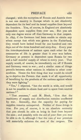 PREFACE                              xliii


changed with the exception of Russia and Austria there
           ;



is not one country in Europe which is not absolutely

dependent for its beef and its bread supplies from beyond
the frontiers. You, of course, in England are absolutely
dependent upon supplies from over sea. But you are
only one degree worse off than Germany in that respect.
In 1895, if the Germans had been unable to obtain any
wheat except that which was grown in the Fatherland,
they would have lacked bread for one hundred and two
days out of the three hundred and                 sixty-five. Every year
the interdependence of nations                   upon each other for the
necessaries of            life   is    greater than    it   ever   was   before.
Germany            at    dependent upon Russia for two
                        present       is

and a half months' supply of wheat in every year. That
supply would, of course, be immediately cut off if Russia
and Germany went to war and a similar state of things
                                           ;


prevails between other nations in relation to other com-
modities.   Hence the first thing that war would do would
be to deprive the Powers that made it of all opportunity
of benefiting by the products of the nations against whom
they were fighting."
   " Yes," I objected, " but the world is wide, and would
it   not be possible to obtain food and to spare from neutral
                   "
nations ?
   " That assumes," said M. Bloch, " first that the
machinery of supply and distribution remains unaffected
by war.   Secondly, that the capacity for paying for
supplies remains unimpaired.                     Neither of those things      is

true.  For you, of course, it is an absolute necessity
that you should be able to bring in food from beyond
the seas and possibly with the aid of your fleet you may
               ;



be able to do it, although I fear the rate of war premium
will    materially enhance the                 cost   of the   cargoes.     The
 