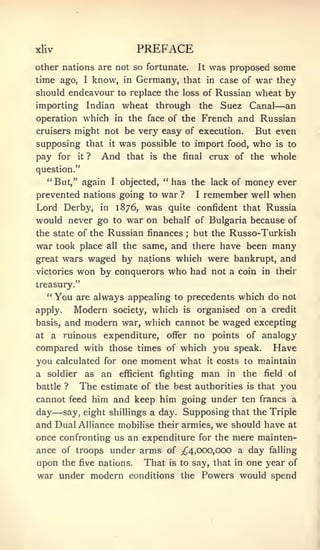 xliv                           PREFACE
other nations are not so fortunate. It was proposed some

time ago,    know, in Germany, that in case of war they
                  I

should endeavour to replace the loss of Russian wheat by
importing Indian wheat through the Suez Canal an               —
operation which in the face of the French and Russian
cruisers might not be very easy of execution.   But even
supposing that it was possible to import food, who is to
pay for it ? And that is the final crux of the whole
question."
     " But," again      I   objected, " has the lack of  money ever
prevented nations going to war ?              I   remember well when
Lord Derby, in 1876, was quite confident that Russia
would never go to war on behalf of Bulgaria because of
the state of the Russian finances but the Russo-Turkish
                                          ;


war took place all the same, and there have been many
great wars waged by nations which were bankrupt, and
victories won by conquerors who had not a coin in their
treasury."
     **
          You   are always appealing to precedents which do not
apply.          Modern society, which is organised on a credit
basis,        and modern war, which cannot be waged excepting
at    a       ruinous expenditure,  no points of analogy
                                      offer
compared with those times of which you speak. Have
you calculated for one moment what it costs to maintain
a soldier as an efficient fighting man in the field of
battle ? The estimate of the best authorities is that you
cannot feed him and keep him going under ten francs a
          —
day say, eight shillings a day. Supposing that the Triple
and Dual Alliance mobilise their armies, we should have at
once confronting us an expenditure for the mere mainten-
ance of troops under arms of ^4,000,000 a day falling
upon the five nations. That is to say, that in one year of
war under modern conditions the Powers would spend
 