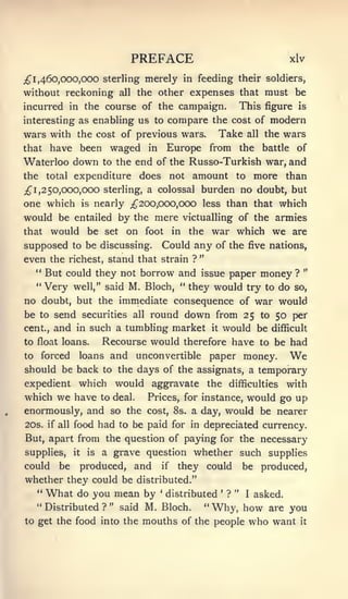 PREFACE                                       xlv

;^ 1, 460,000,000 Sterling           merely    in feeding their soldiers,
without reckoning             all   the other expenses that must be
incurred in the course of the campaign.                             This figure    is

interesting as enabling us to    compare the cost of modern
wars with the cost of previous wars. Take all the wars
that have been waged in Europe from the battle of
Waterloo down to the end of the Russo-Turkish war, and
the total expenditure does not amount to more than
;^ 1, 2 50,000,000 sterling, a colossal burden no doubt, but
one which is nearly ;^200,000,000 less than that which
would be entailed by the mere victualling of the armies
that would be set on foot in the war which we are
supposed to be discussing. Could any of the five nations,
even the richest, stand that strain ? "
  " But could they not borrow and issue paper money ? "
  "Very well," said M. Bloch, " they would try to do so,
no doubt, but the immediate consequence of war would
be  to send securities all round down from 25 to 50 per
cent., and in such a tumbling market it would be difficult

to float loans. Recourse would therefore have to be had
to   forced      loans and          unconvertible    paper money.                 We
should be back to the days of the assignats, a temporary
expedient which would aggravate the difficulties with
which we have to deal. Prices, for instance, would go up
enormously, and so the cost, 8s. a day, would be nearer
20s. if all food had to be paid for in depreciated currency.
But, apart from the question of paying for the necessary
supplies,       it    is   a grave question whether such supplies
could      be        produced, and       if   they could            be produced,
whether they could be distributed."
     "   What do you mean by            '
                                            distributed   '
                                                              ? "    I   asked.
     " Distributed ? " said        M. Bloch. " Why, how are you
to get the food into           the mouths of the people who want it
 