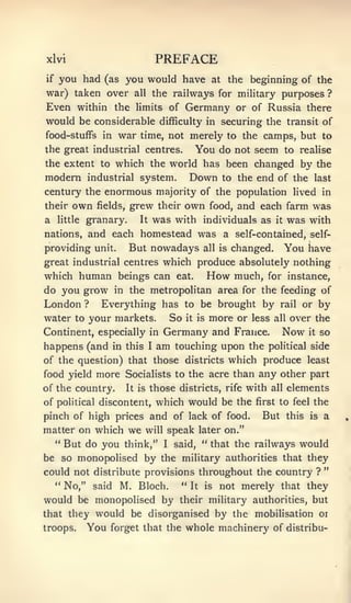 xlvi                                PREFACE
if   you had     (as      you would have               at    the beginning of the
war) taken over             all    the railways for military purposes ?
Even within the             limits of           Germany        or of Russia there
would be considerable                difficulty in          securing the transit of
food-stuffs in       war     time, not merely to the camps, but to
the great industrial centres.                       You do    not seem to realise
the extent to which the world has been changed                                     by the
modern        industrial system.                    Down    to the   end of the       last
century the enormous majority of the population lived in
their    own    grew their own food, and each farm was
                fields,

a    little       It was with individuals as it was with
              granary.
nations, and each homestead was a self-contained, self-
providing unit. But nowadays all is changed. You have
great industrial centres which produce absolutely nothing
which human beings can eat. How much, for instance,
do you grow in the metropolitan area for the feeding of
London ? Everything has to be brought by rail or by
water to your markets. So it is more or less all over the
Continent, especially in Germany and France.    Now it so
happens (and in this I am touching upon the political side
of the question) that those districts which produce least
food yield more Socialists to the acre than any other part
of the country.           It is    those districts,         rife   with   all   elements
of political discontent, which would be the                          first to feel    the
pinch of high prices and of lack of food.                             But       this is   a
matter on which           we      will       speak later on."
     " But do you think,"                I    said, " that the railways           would
be so monopolised by the military authorities that they
                                                                                          "
could not distribute provisions throughout the country ?
     " No," said M. Bloch.                      "
                             It is not merely that they

would be monopolised by their military authorities, but
that they would be disorganised by the mobilisation or
troops. You forget that the whole machinery of distribu-
 