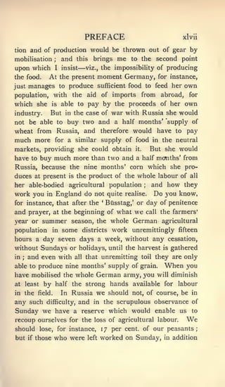 PREFACE                                       xlvii

tion and of production would be thrown out of gear by
mobilisation   and this brings me to the second point
                     ;



                                  —
upon which I insist viz., the impossibility of producing
the food.  At the present moment Germany, for instance,
just manages to produce sufficient food to feed her own
population, with              the     aid    of imports         from       abroad,   for
which she           is    by the proceeds of her own
                          able to pay
industry. But in the case of war with Russia she would
not be able to buy two and a half months' 'supply of
wheat from Russia, and therefore would have to pay
much more for a similar supply of food in the neutral
markets, providing she could obtain                       it.        But she would
have to buy much more than two and a half mcmths' from
Russia, because the nine months' corn which she pro-
duces at present            is   the product of the whole labour of                   all

her able-bodied agricultural population                         ;     and how they
work you       in        England do not quite          realise.        Do you know,
for instance, that after the                 '
                                                 Busstag,' or day of penitence
and prayer,          at the      beginning of what        we        call   the farmers'
year or       summer          season, the whole          German            agricultural
population in some            work unremittingly fifteen
                                    districts
hours a day seven days a week, without any cessation,
without Sundays or holidays, until the harvest is gathered
in; and even with all that unremitting toil they are only
able to produce nine months* supply of grain.                               When     you
have mobilised the whole German army, you will diminish
at least by half the strong hands available for labour
in the field. In Russia we should not, of course, be in
any such difficulty, and in the scrupulous observance of
Sunday we have a reserve which would enable us to
recoup ourselves for the loss of agricultural labour.                                We
should       lose,       for instance,       17 per cent, of our peasants;
but    if   those    who were         left   worked on Sunday, in addition
 