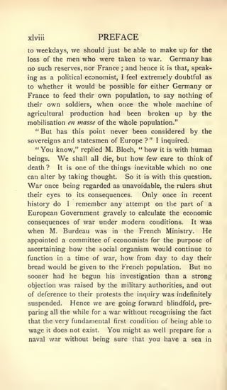 xlviii                             PREFACE
to   weekdays,       we should just be able to make up for the
loss of the         men who were taken to war. Germany has
no such reserves, nor France                  ;   and hence        it   is that,   speak-
ing as a political economist,                 I   feel      extremely doubtful as
to   whether        it    would be possible   for either Germany                       or
France to feed their               own population, to say nothing                       of
their    own        soldiers,      when once the whole machine                          of
agricultural            production      had       been        broken up            by the
mobilisation en masse of the whole population."
   " But has this point never been considered                                      by the
sovereigns and statesmen of Europe ? " I inquired.
  " You know," replied M. Bloch, " how it is with                                  human
beings.        We        shall all die, but        how       few care to think of
death ?        It   is   one of the things inevitable which no one
can alter by taking thought.                      So   it   is   with this question.
War      once being regarded as unavoidable, the riders shut
their eyes    its consequences.
                    to          Only once in recent
history do    remember any attempt on the part of a
                    I


European Government gravely to calculate the economic
consequences of war under modern conditions.   It was

when M. Burdeau was in the French Ministry. He
appointed a committee of economists for the purpose of
ascertaining            how    the social organism would continue to
function in a time of war,                    how from day               to   day their
bread would be given to the French population.                                  But no
sooner had he begun                    his    investigation             than a strong
objection        was raised by the            military authorities,            and out
of deference to their protests the inquiry                          was    indefinitely
suspended.              Hence we       are going forward blindfold, pre-
paring     all   the while for a        war without recognising the                   fact

that the very fundamental first condition of being able to
wage     it   does not        exist.   You might            as well prepare for a
naval war without being sure that                             you have a sea           in
 