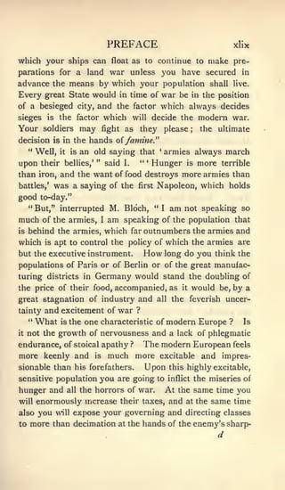 PREFACE                                                      xHx
which your ships can                   float as to continue to make pre-
parations for a              land      war unless you have secured in
advance the means   b}' which your population shall live.

Every great State would in time of war be in the position
of a besieged city, and the factor which always decides
sieges is the factor which will decide the modern war.
Your        soldiers        may   fight as        they please                     ;   the ultimate
                                                           ^^
decision is in the hands oi famine.
     " Well,      it   is   an old saying that                  *
                                                                    armies always march
upon       their bellies,' "          said   I.
                                                  *'   *
                                                           Hunger             is      more   terrible
than iron, and the want of food destroys more armies than
battles,'        was a saying of the              first     Napoleon, which holds
good to-day."
     **
          But," interrupted M. Bloch, "                             I   am   not speaking so
much       of the armies,         I   am speaking                   of the population that
is   behind the armies, which far outnumbers the armies and
which       is   apt to control the policy of which the armies are
but the executive instrument.                      How long                  do you think the
populations of Paris or of Berlin or of the great manufac-
turing districts in            Germany would stand                                the doubling of
the price of their food, accompanied, as                                     it   would      be,   by a
great stagnation of industry and                            all         the feverish uncer-
tainty and excitement of war ?
     "    What
            is the one characteristic of modern Europe ? Is
it not the growth of nervousness and a lack of phlegmatic

endurance, of stoical apathy ? The modern European feels
more keenly and is much more excitable and impres-
sionable than his forefathers.                         Upon             this highly excitable,
sensitive population              you are going             to inflict the miseries of
hunger and all the horrors of war. At the same time you
will enormously increase their taxes, and at the same time
also you will expose your governing and directing classes
to more than decimation at the hands of the enemy's sharp-
                                                                                             d
 