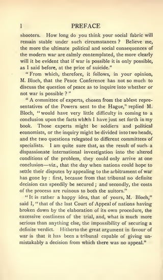 1                                      PREFACE
shooters.             How       long do you think your social fabric will
remain stable under such circumstances ?                                   Believe me,
the  more the ultimate political and social consequences of
the modern war are calmly contemplated, the more clearly
will it be evident that if war is possible it is only possible,
as    I   said before, at the price of suicide."
     "    From which,
                   therefore, it follows, in your opinion,
M. Bloch, that the Peace Conference has not so much to
discuss the question of peace as to inquire into whether or
                      "
not war is possible ?
   " A committee of experts, chosen from the ablest repre-
sentatives of the Powers sent to the Hague," replied M.
Bloch, " would have very little difficulty in coming to a
conclusion upon the facts whfch I have just set forth in my
book.   Those experts might be soldiers and political
economists, or the inquiry might be divided into two heads,
and the two questions relegated to different committees of
specialists.              I   am   quite sure that, as the result of such, a
dispassionate international investigation into the altered
conditions of the problem, they could only arrive at one
conclusion        —    the day when nations could hope to
                      viz., that

settle their disputesby appealing to the arbitrament of war
has gone by first, because from that tribunal no definite
                      :



decision can speedily be secured   and secondly, the costs
                                                      ;


of the process are ruinous to both the suitors."
   " It is rather a happy idea, that of yours, M. Bloch,"
said I, " that of the last Court of Appeal of nations having
broken down by the elaboration of                         its   own   procedure, the
excessive costliness of the                  trial,   and, what       is   much more
serious than anything else, the impossibility of securing a
definite verdict.                  Hitherto the great argument in favour of
war       is   that   it      has been a tribunal capable of giving un-
mistakably a decision from which there was no appeal."
 