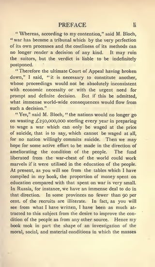 PREFACE                                  li


   " Whereas, according to my contention," said M. Bloch,
" war has become a tribunal which by the very perfection
ofits own processes and the costliness of its methods can

no longer render a decision of any kind.      It may ruin

the       suitors, but the verdict           is   liable   to be   indefinitely
postponed.
     **
          Therefore the ultimate Court of Appeal having broken
down,"        I   said,   "   it   is   necessary to constitute another,
whose proceedings would not be absolutely inconsistent
with economic             necessity or with the            urgent    need   for
prompt and definite decision. But if this be admitted,
what immense world-wide consequences would flow from
such a decision."
  " Yes," said M. Bloch, " the nations would no longer go
on wasting ;^2 50,000,000 sterling every year in preparing
to wage a war which can only be waged at the price
of suicide, thatis to say, which cannot be waged at all,

forno nation willingly commits suicide. Then we may
hope for some active effort to be made in the direction of
ameliorating          the condition of the people. The fund
liberated         from the war-chest of the world could work
marvels       were utilised in the education of the people.
              if it

At              you will see from the tables which I have
      present, as
compiled in my book, the proportion of money spent on
education compared with that spent on war is very small.
In Russia, for instance, we have an immense deal to do in
that direction.   In some provinces no fewer than 90 per
cent, of the recruits are illiterate.  In fact, as you will
see from what I have written, I have been as much at-
tracted to this subject from the desire to improve the con-
dition of the people as from any other source.    Hence my
book took in part the shape of an investigation of the
moral, social, and material conditions in which the masses
 