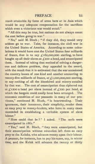 PREFACE                                               liii


result attainableby force of arms here or in Asia which
would be any adequate compensation for the sacrifices
which even a victorious war would entail."
  "All this may be true, but nations do not always count
the cost before going to war."
  " No," said M. Bloch     " if they did, they would very
                                     ;



seldom go to war.                 Take, for instance, the                 civil   war    in
the United States of America.                     According to some calcu-
lations  would have cost the United States four miUiards
          it

of francs, that is to say ^160,000,000 sterling, to have

bought up all their slaves at ;^200 a head, and emancipated
them. Instead of taking that method of solving a danger-
ous and delicate problem, they appealed to the sword,
with the result that         it is   estimated that the war occasioned
the country losses of one kind and another amounting to
twenty-five milliards of francs, or ;^ 1,000,000,000 sterling,
to   say nothing of         all    the bloodshed and misery entailed
by   that war.        The   cost of emancipation thus ciphered out
at;^I200 a head per slave instead of ;^200 per head, at
which the bargain could easily have been arranged. The
economic condition of our peasants                       in   many        of our pro-
vinces," continued           M. Bloch, "            is   heartrending.             Their
ignorance, their innocence, their simplicity, render them
an easy prey         to   money-lenders,           who have          in   many     cases
succeeded       in    establishing            a veritable         system of slave
labour."
   "  How      could that be ?            "   1   asked.      "   The      serfs   were
emancipated      in 1861."
     " Yes," said M. Bloch, " they were emancipated, but
their emancipation           without education                left    them an easy
prey to the Kulaks,          who advance money upon                       their labour.
A    peasant, for instance, has to pay his taxes, say, in winter
time,   and the Kulak              will   advance the twenty or thirty
 