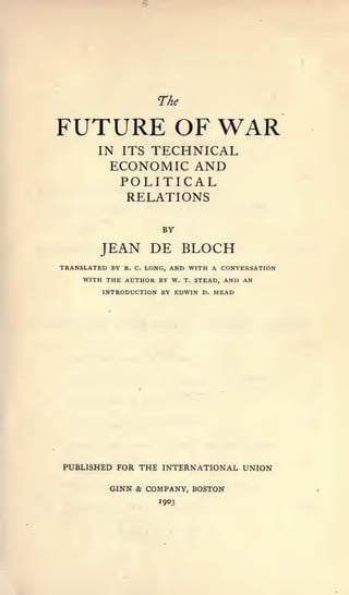 rhe

FUTURE OF WAR
        IN ITSTECHNICAL
          ECONOMIC AND
                POLITICAL
                RELATIONS

                            BY

        JEAN DE BLOCH
TRANSLATED BY   R. C.   AND WITH A CONVERSATION
                        LONG,
     WITH THE AUTHOR BY W. T. STEAD, AND AN

         INTRODUCTION BY EDWIN D. MEAD




PUBLISHED FOR THE INTERNATIONAL UNION

          GINN & COMPANY, BOSTON
 