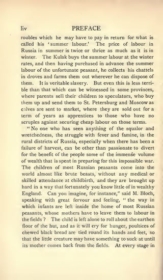 liv                                PREFACE
roubles which he   may have to pay in return for what is
called    hissummer labour.' The price of labour in
                   '




Russia in summer is twice or thrice as much as it is in
winter.   The Kulak buys the summer labour at the winter
rates, and then having purchased in advance the summer
labour of the unfortunate peasant, he collects his chattels
in    droves and farms them out wherever he can dispose of
them.      It is                  But even this is less terri-
                       veritable slavery.
ble than that  which can be witnessed in some provinces,
where parents sell their children to speculators, who buy
them up and send them to St. Petersburg and Moscow as
calves are sent to market, where they are sold out for a
term of years as apprentices to those who have no
scruples against securing cheap labour on those terms.
   " No one who has seen anything of the squalor and

wretchedness, the struggle with fever and famine, in the
rural districts of Russia, especially when there has been a
failure of harvest,             can be other than passionate to divert
for the benefit of the people                    some of the immense volume
of wealth that           is   spent in preparing for this impossible war.
The      children of most Russian peasants                           come    into the
world almost Hke brute beasts, without any medical or
skilled attendance at childbirth,                    and they are brought up
hard     way that fortunately you know little of in wealthy
         in a

England. Can you imagine, for instance," said M. Bloch,
speaking with great fervour and feeling, " the way in
which infants are left inside the home of most Russian
peasants,       whose mothers have                 to leave        them   to labour in
the fields ?           The     child   is left   alone to   roll   about the earthen
floor of the hut, and as                it   will cry for      hunger, poultices of
chewed black bread are                   tied    round   its    hands and     feet,   so
that the    little       creature      may have something            to suck at until
its    mother comes back from the                    fields.       At every stage     in
 