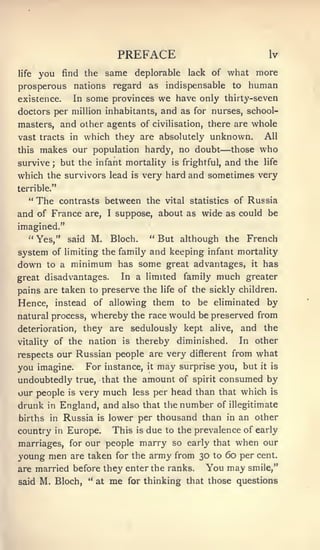 PREFACE                                     Iv

life    you     find the             same deplorable             lack of   what more
prosperous nations regard as indispensable to                                    human
existence.           In    some provinces we have only thirty-seven
doctors per million inhabitants, and as for nurses, school-
masters, and other agents of civilisation, there are whole
vast tracts in which they are absolutely unknown.                                    All
this    makes our population hardy, no doubt                             — those     who
survive    ;    but the infant mortality                   is frightful,   and the   life

which the survivors lead                        is   very hard and sometimes very
terrible."
   "    The     contrasts between the vital statistics of Russia
and of France              are,      I   suppose, about as wide as could be
imagined."
   •'
        Yes,"       said    M.        Bloch.          " But although the         French
system of limiting the family and keeping infant mortality
down to a minimum has some great advantages, it has
great disadvantages.                      In a limited          family   much   greater
pains are taken to preserve the                         life   of the sickly children.
Hence, instead of allowing them to be eliminated by
               whereby the race would be preserved from
natural process,
deterioration,            they are sedulously kept                    alive,    and the
vitality      of the nation                is    thereby diminished.           In other
respects our Russian people are very different fromwhat
you imagine. For instance, it may surprise you, but it is
undoubtedly true, that the amount of spirit consumed by
our people is very much less per head than that which is
drunk     in    England, and also that the number of illegitimate
births in        Russia is lower per thousand than in an other
country        in   Europe.due to the prevalence of early
                                         This    is

marriages, for our people marry so early that when our
young men are taken for the army from 30 to 60 per cent,
are married before they enter the ranks.                             You may     smile,"

said    M. Bloch,          •'
                                at   me     for thinking that those questions
 