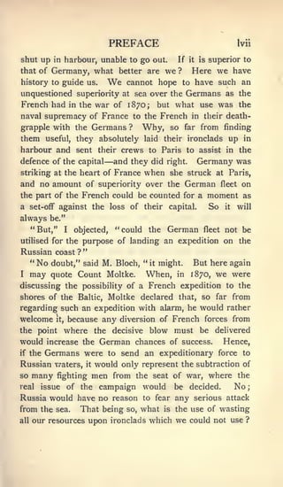 ;




                                   PREFACE                                    Ivii

shut up in harbour, unable to go out.                If   it   is   superior to
that of Germany, what better are we ? Here we have
history to guide us.  We cannot hope to have such an
unquestioned superiority at sea over the Germans as the
French had in the war of 1870; but what use was the
naval supremacy of France to the French in their death-
grapple with the Germans ? Why, so far from finding
them useful, they absolutely laid their ironclads up in
harbour and sent their crews to Paris to assist in the
                               —
defence of the capital and they did right. Germany was
striking at the heart of France              when she     struck at Paris,
and no amount of superiority over the German fleet on
the part of the French could be counted for a moment as
a set-oif against the loss of their capital.                        So   it   will
always be."
      " But,"      I   objected,   " could   the   German       fleet    not be
utiHsed for the purpose of landing an expedition on the
Russian coast ? "
  " No doubt," said M. Bloch, " it might. But here again
I     may   quote Count Moltke.              When,   in   1870,      we were
discussing the possibility of a French expedition to the
shores of the Baltic, Moltke declared that, so far from
regarding such an expedition with alarm, he would rather
welcome      it,    because any diversion of French forces from
the point          where the decisive blow must be delivered
would increase the German chances of success. Hence,
if the Germans were to send an expeditionary force to
Russian v/aters, it would only represent the subtraction of
so many fighting men from the seat of war, where the
real issue of the campaign would be decided.           No
Russia would have no reason to fear any serious attack
from the sea. That being so, what is the use of wasting
all   our resources upon ironclads which we could not use ?
 