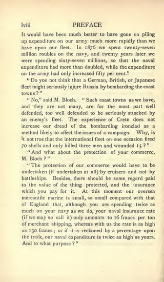 Iviii                                  PREFACE
It would have been much better to have gone on piling

up expenditure on our army much more rapidly than we
have upon our fleet. In 1876 we spent twenty-seven
million roubles on the navy, and twenty years later we
were spending sixty-seven millions, so that the naval
expenditure had more than doubled, while the expenditure
on the army had only increased fifty per cent."
   " Do you not think that a German, British, or Japanese
fleet might seriously injure Russia by bombarding the coast

towns ? "
   " No," said M. Bloch.     " Such coast towns as we have,

and they are not many, are for the most part well
defended, too well defended to be seriously attacked by
an enemy's               fleet.      The       experience of Crete      does    not
increase         our dread of the                 bombarding ironclad as a
method          likely to affect the issues of a            campaign.    Why,       is

it   not true that the international fleet on one occasion fired
                                                                                "
70   shellsand only killed three men and wounded 15 ?
     " And what about the protection of your commerce,
                     "
M. Bloch         ?
     "    The                commerce would have to be
                 protection of our
undertaken           (if      all) by cruisers and not by
                              undertaken at
battleships. Besides, there should be some regard paid
to the value of the thing protected, and the insurance
which you pay for it.     At this moment our oversea
mercantile marine is small, so small compared with that
of England that, although you are spending twice as
much on your navy as we do, your naval insurance rate
(if we may so call it) only amounts to i6 francs per ton

of merchant shipping, whereas with us the rate                          is   as high
as    1   30 francs       ;   or   if it is    reckoned by a percentage upon
the trade, our naval expenditure                     is   twice as high as yours.
                                           "
And       to   what purpose            ?
 