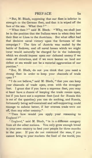 PREFACE                                              lix

     " But, M. Bloch, supposing that our fleet                           is inferior in

strength to the          German          fleet,   and that       it is   wiped   off"   the
                                                  "
face of the sea.             What       then ?
     "   What       then ?   "   said   M. Bloch.           "   Why, we     shafl just
be in the position that the Italians were in when they lost
                                     But what effect had
their fleet at Lissa to the Austrians,
that      decisive      naval  upon the fortunes of the
                                   victory
campaign ?    The fate of Austria was sealed by the
battle of Sadowa, and all naval losses which we might
incur would naturally be charged for in the indemnity
which we should impose upon our defeated enemy if we
came off" victorious, and if we were beaten on land our
defeat at sea would not be a material aggravation of our
position."
  "But, M. Bloch, do not you think that you need a
strong fleet in order to keep your channels of trade
open ? "
   "I do not believe," said M. Bloch, "that you can keep
your channels of trade open, even with the strongest
fleet.  I grant that if you have a supreme fleet, you may

at least have a chance of keeping the trade routes open,

but if you have not a supreme fleet (and for Russia this
is out of the question) you can do nothing, and Russia,

fortunately being self-contained                      and self-supporting, could
manage          to subsist better,         if     her oversea trade were cut
off",    than any other country."
     "   Then how would you apply your reasoning                                         to
                    "
England         ?
     " England," said            M. Bloch, "          is   in a diff"erent category

from      all   the other nations.           You only grow enough bread
inyour own country to feed your people for three months
in the year.  If you do not command the seas, if you

cannot bring to your markets the food of the world, you
 