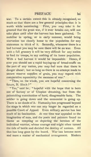 PREFACE                           ^
                                                                                          bd
war.      To    a certain extent this                    is   already recognised, so
much so        that there are a few general principles that                          it    is

worth while mentioning.                           First,      you may take      it        for
granted that the great war,                      if it   ever breaks out, will not
take place until after the harvest has been gathered.                                     To
mobilise       in   spring,          summer, would bring
                                      or    in    early
starvation too closely home to the population for any
statesman to think of it.    Secondly, whenever there is a
bad harvest you may be sure there will be no war. Even
with a full granary it will be very difficult for any nation
to feed its troops, to say nothing of its                           home    population.
With      a bad harvest would be impossible. Hence, if
                                       it

ever you should see a rapid buying-up of bread-stuffs on
the part of any nation, you may feel sure that there is
danger ahead        ;   but so long as there                  is   no attempt made to
secure reserve supplies of grain, you                               may regard with
comparative equanimity the menaces of war."
  "Then, on         the whole,              you are hopeful concerning the
                                 "
future,    M. Bloch      ?
  " Yes," said he            ;
                                     " hopeful with the hope that              is    born
not of fantasy or of Utopian                             dreaming, but from               the
painstaking examination of hard, disagreeable facts.                                 The
soldier is going       down and the economist is going up.
There     is   no doubt of it. Humanity has progressed beyond
the stage in which   war can any longer be regarded as a
possible Court of Appeal.    Even military service has lost
much of its fascination. At one time war appealed to the
imagination of man, and the poets and painters found no
theme so tempting as depicting the heroism of the
individual warrior, whose courage and might often turned
the tide of battle and decided the destiny of nations.  All
that has long gone by the board.    War has become more
and more a matter of mechanical arrangement. Modern
 