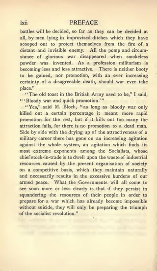 Ixii                            PREFACE
battles will be decided, so far as they can be decided at
all,   by men lying       in   improvised ditches which they have
scooped out to protect themselves from the                           fire   of a
distant    and   invisible         pomp and circum-
                               enemy.       All the
stance of glorious war disappeared when smokeless
powder was invented. As a profession militarism is
becoming     less   and   less attractive.        There    is   neither booty
to be gained,        nor promotion, with an ever increasing
certainty of a disagreeable death, should                   war ever take
place."
  " The old toast in the British Army used to be,"                      I   said,
" Bloody war and quick promotion.' "
  '




      "Yes," said M. Bloch, "as long as bloody war only
killed    out a certain         percentage       it   meant      more rapid
promotion for the          rest,   but   if it   kills   out too     many    the
attraction fails, for there isno promotion to a dead man.
Side by side with the drying up of the attractiveness of a
military career there has gone on an increasing agitation
against the whole system, an agitation which finds its
most extreme exponents among the Socialists, whose
chief stock-in-trade is to dwell upon the waste of industrial
resources caused by the present organisation of society
on a competitive basis, which they maintain naturally
and necessarily results in the excessive burdens of our
armed peace. What the Governments will all come to
see soon more or less clearly is that if they persist in
squandering the resources of their people                       in   order to
prepare for a war which has already become impossible
without suicide, they will only be preparing the triumph
of the socialist revolution."
 