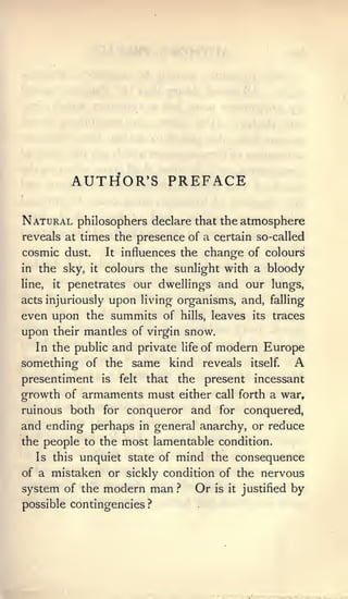 AUTHOR'S PREFACE

Natural philosophers                 declare that the atmosphere
reveals at times the presence of a certain so-called
cosmic dust.         It   influences the change of colours
in the sky,     it   colours the sunlight with a bloody
line,   it   penetrates our dwellings and our lungs,
               upon living organisms, and, falling
acts injuriously
even upon the summits of hills, leaves its traces
upon their mantles of virgin snow.
  In the public and private life of modern Europe
something of the same kind reveals itself. A
presentiment         is   felt   that    the   present   incessant
growth of armaments must either call forth a war,
ruinous both for conqueror and for conquered,
and ending perhaps in general anarchy, or reduce
the people to the most lamentable condition.
   Is this unquiet state of mind the consequence
of a mistaken or sickly condition of the nervous
system of the modern man ? Or is it justified by
possible contingencies           ?
 