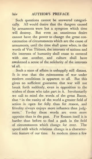 Ixiv               AUTHOR'S PREFACE
   Such questions cannot be answered categori-
cally.  All would desire that the dangers caused
by armaments were but a symptom which time
will destroy.   But even an unanimous desire
cannot have the power to change the great con-
catenation of circumstances which are the cause of
armaments, until the time shall gome when, in the
words of Von Thiinen, the interests of nations and
the interests of humanity shall cease to contend
with   one another, and culture shall have
awakened a sense of the                solidarity of the interests
•of all.

     Such a     state of affairs       is   unhappily   still    distant.
It   is    true    that    the       ruinousness of war under
modern conditions               is   apparent to    all.        But   this
gives no sufficient guarantee that war will                           not
break forth suddenly, even in opposition to the
wishes of those who take part in it. Involuntarily
we     call to    mind the words of the great Bacon,
that " in the vanity of the world a greater field of
action     is     open    for    folly      than for reason,          and
frivolity    always enjoys more influence than judg-
ment."       To-day       these        words are even more
apposite than in the past.               For Reason itself it is
harder than before to find a path                       in   the field
of circumstances which change                     for   ever.         The
speed with which relations change is a character-
istic feature of our time. In modern times a few
 