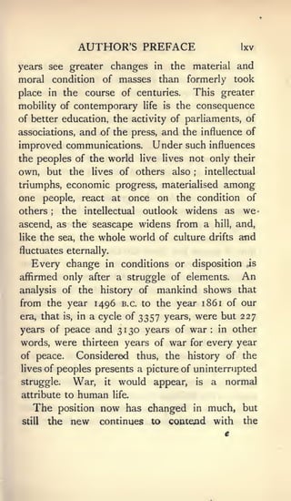 AUTHOR'S PREFACE                            Ixv

years see greater changes in the material and
moral condition of masses than formerly took
place in the course of centuries. This greater
mobility of contemporary      life   is   the consequence
of better education, the activity of parliaments, of
associations, and of the press, and the influence of
improved communications. Under such influences
the peoples of the world live lives not only their
own, but the lives of others also        intellectual
                                             ;



triumphs, economic progress, materialised among
one people, react at once on the condition of
others ;  the intellectual outlook widens as we                     •




ascend, as the seascape widens from a hill, and,
like the sea, the whole world of culture drifts and
fluctuates eternally.
   Every change      in   conditions or disposition           ,is

affirmed only after a struggle of elements.                  An
analysis of the history of mankind shows that
from the year 1496 B.C. to the year 1861 of our
era, that is, in a cycle of 3357 years, were but 227
years of peace and 3 1 t^o years of war in other      :




words, were thirteen years of war for every year
of peace.       Considered thus, the history of the
lives of peoples presents a picture of uninterrupted
struggle.   War,     it   would appear,          is   a   normal
           human life.
attribute to
   The position now has changed in much, but
still the new continues to contend with the
 