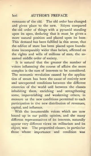 Ixvi                AUTHOR'S PREFACE
remnants of the old. The old order has changed
and given place to the new. Sieyes compared
the old order of things with a pyramid standing
upon its apex, declaring that it must be given a
more natural position and placed upon its base.
This demand has been fulfilled in this sense, that
the edifice of state has been placed upon founda-
tions incomparably wider than before, affirmed on
the rights and wills of millions of men, the so-
named middle order of           society.
   It   is   natural that the greater the       number of
•voices influencinof the course of affairs the       more
complex is the sum of interests to be considered.
The economic revolution caused by the applica-
tion of steam has been the cause of entirely new
and unexpected conditions between the different
countries of the world arid between the classes
inhabiting them, enriching and strengthening
some, impoverishing and weakening others, in
measure as the new conditions permitted to each
participation in the        new   distribution of revenues,
capital,     and   influence.
  With the innumerable voices which are now
bound up in our public opinion, and the many
different representatives of its interests, naturally
appear very different views on militarism and           its

object, war.        The   propertied classes, in particular
those      whose      importance     and   condition   was
 