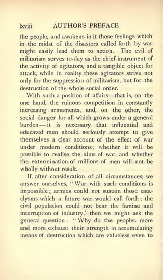 Ixviii              AUTHOR'S PREFACE
the people, and awakens in            it   those feelings which
in   the midst of the disasters called forth by war
might       easily lead     them   to action.      The    evil of

militarism serves to-day as the chief instrument of
the activity of agitators, and a tangible object for
attack, while in reality these agitators strive not
only for the suppression of militarism, but for the
destruction of the whole social order.
                                              —
   With such a position of affairs that is, on the
one hand, the ruinous competition in constantly
increasing armaments, and, on the other, the
social danger for all which grows under a general
burden    it— is  necessary that influential and
educated men should seriously attempt to give
themselves a clear account of the effect of war
under modern conditions       whether it will be
                                      ;




possible to realise the aims of war, and whether
the extermination of millions of men will not be
wholly without        result.

     If,   after consideration of all circumstances,               we
answer       ourselves, "    War   with such conditions             is

impossible      i
                    armies could not sustain those cata-
clysms which a future war would                 call   forth   ;   the
civil      population could not bear the famine and
interruption of industry," then              we might ask the
general question        :
                            "   Why       do the peoples more
and more exhaust their strength in accumulating
means of destruction which are valueless even to
 