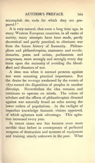 AUTHOR'S PREFACE                      Ixix

accomplish         the    ends for which      they are    pre-
            "
pared   ?

   It is    very natural, that even a long time ago, in
many Western European countries, in all ranks of
society, many attempts have been made, partly
theoretical       and partly    practical, to eliminate   war
from the future history of humanity.                 Philoso-
phers and philanthropists, statesmen and revolu-
tionaries,        poets   and   artists,      and
                                           parliaments
congresses, more strongly and strongly every day
insist upon the necessity of avoiding the blood-

shed and disasters of war.
   A time was when it seemed protests against
war were assuming practical importance. But
the desire for rcA'^enge awakened by the events of
1870 turned the disposition of peoples in another
direction. Nevertheless the idea remains and
continues to operate on minds.                The   voices of
scholarsand the efforts of philanthropists directed
against war naturally found an echo among the
lower orders of populations.               In the twilight of
imperfect knowledge fantastic visions appeared,
of which agitators took advantage.               This agita-
tion increased every year.
  In recent times           war has become even more
terrible        than before in consequence of perfected
weapons of destruction and systems of equipment
and training utterly unknown in the past. What
 