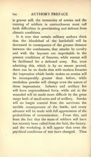 Ixx               AUTHOR'S PREFACE
is   graver     still,   the immensity of armies and the
training of soldiers           in entrenchment must call
forth difficulties in        provisioning and defence from
climatic conditions.
     It   is   true that certain military authors think
that      the    bloodshed of the         battlefield   will   be
decreased in consequence of the greater distance
between the combatants, that attacks by cavalry
and with the bayonet are improbable in the
present conditions of firearms, while retreat will
be     facilitated              army.
                         for a defeated   But, even
admitting        which is by no means proved,
                 this,

there can be no doubt that with modern firearms
the impression which battle makes on armies will
be incomparably greater than before, while
smokeless powder will change even the nature of
these impressions.     Infantry and artillery fire
will have unprecedented force, while aid to the

wounded will be made more difficult by the great
range both of small-arms and of artillery. Smoke
will no longer conceal from the survivors the
terrible consequences of the battle, and every
advance will be made with full appreciation of the
probabilities of extermination.    From this, and
from the fact that the mass of soldiers will have
but recently been called from the field, the factory,
and the workshop, it will appear that even the
psychical conditions of war have changed.      Thus
 