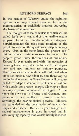 AUTHOR'S PREFACE                               Ixxi

in    the armies of Western states the agitation
against    war     may extend even              so   far   as    the
materialisation of socialistic theories                 subverting
the bases of monarchies.
     The thought     of those convulsions which will be
called forth      by a war, and of the          terrible       means
prepared for       it,   will   hinder military enterprise,
notwithstanding the passionate relations of the
people to some of the questions in dispute                 among
them.      But, on the other hand, the present con-
ditions cannot continue to exist for ever.                      The
peoples groan under the burdens of militarism.
Europe     is    ever confronted with the necessity of
drawing from the productive forces of the peoples
new and new millions for military purposes.
Hardly was the small-calibre rifle adopted when
invention made a new advance, and there can be
no doubt that soon the Great Powers will be com-
pelled to adopt a weapon of still smaller calibre
with double the present energy, allowing soldiers
to carry a greater        number of        cartridges.     At the
same time we see          in    France and Germany pre-
paration    of    new     artillery   to    turn   to    the    best
advantage the new smokeless powder.         Millions
are expended on the construction of new battle-
ships and cruisers.   But every year brings such
radical improvements in guns, in speed, and in
coal-carrying capacity that vessels hardly launched
 