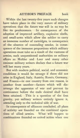 AUTHOR'S PREFACE                    Ixxiii


   Within the last twenty-five years such changes
have taken place in the very nature of military
operations that the future war will in no way be
like its predecessors.   In consequence of the
adoption of improved artillery, explosive shells,
and small-arms which allow the soldier to carry
an immense number of cartridges, in consequence
of the absence of concealing smoke, in conse-
quence of the immense proportions which military
operations must take as a result of the vastness of
armies, such unquestioned authorities on military
affairs as Moltke and     Leer and many other
eminent military writers declare that a future war
will last    many   years.
   But with modern political, social, and economic
conditions it would be strange if there did not
arise in England, Italy, Austria, Russia, Germany,
                —
and France in one country from one reason, in
                             —
another from another factors which will dis-
arrange the apparatus of war and prevent its
continuance before the ends desired shall have
been attained.   This is a question of the first
gravity,     yet military writers   entirely ignore    it,

attending only to the technical side of war.
   In consequence of alliances concluded,     all   plans
of activity are foundedon the combined opera-
tions   of    allied     What will happen to
                       armies.
combinations founded on united action when one
 