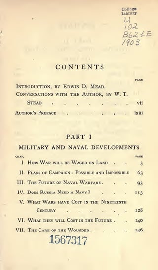 CoUeg*
                                                                 library




                       CONTENTS
                                                                          PACK

Introduction, by Edwin D. Mead.
Conversations with the Author, by W. T.
        Stead      .     .        .                     .    .        .    vii


                             ......
                                                .




Author's Preface                                                          Ixiii




                             PART               I


 MILITARY AND NAVAL DEVELOPMENTS
CHAP.                                                                     PAGE

   I.   How War    will be    Waged             on Land      .    .
                                                                             3

  II.   Plans of Campaign     :   Possible and Impossible                  63

 III.   The Future of Naval Warfare                     ...                93

 IV.    Does Russia Need A Navy ?                       .    .    .       113

  V.    What Wars      have Cost           in       the Nineteenth
           Century                                                        128

 VI.    What    they will Cost        in   the Future        .     .      140

VII.    The Care of the Wounded                     .   .    .    .146
                  1567317
 
