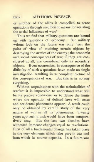 Ixxiv                AUTHOR'S PREFACE
or another of the allies          is   compelled to cease
operations through insufficient means for resisting
the social influences of war ?
  Thus we        find that military questions are      bound
up with questions           of   economy.        But military
writers look  on the future war only from the
point of view of attaining certain objects by
destroying the armies of the enemy the economic
                                             ;



and social consequences of war, if they are con-
sidered at      all,   are considered only as secondary
objects.        Even   economists, in consequence of the
difficulty of    such a question, have    made no single
investigation resulting in        a complete picture of
the consequences of war.           But this is in no way
surprising.
  Without acquaintance with the             technicalities of
warfare    it   is   impossible to understand what will
be its precise conditions, or to define the limits
where the operation of defined laws will cease
and accidental phenomena appear. A result could
only be obtained by careful study of the very
nature of war in all its phenomena.       Twenty
years ago such a task would have been compara-
tively easy.    But the last two decades have
witnessed immense changes equal to revolutions.
First of all a fundamental change has taken place
in the very elements which take part in war and
from which its course depends. In a future war
 