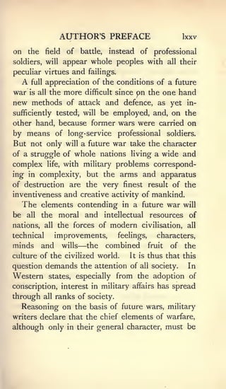AUTHOR'S PREFACE                                    Ixxv

on the          field      of     battle,   instead      of professional
soldiers, will            appear whole peoples with                   all their

peculiar virtues             and    failings.

     A   full   appreciation of the conditions of a future
war      is all   the     more     difficult since      pn the one hand
new methods                of attack and defence, as yet in-
                      be employed, and, on the
sufficiently tested, will
other hand, because former wars were carried on
by means of long- service professional soldiers.
But not only               will   a future war take the character
of a struggle of whole nations living a wide and
complex           life,   with military problems correspond-
ing in complexity, but the arms and apparatus
of destruction are the very finest result of the
inventiveness and creative activity of mankind.
     The elements contending                     in    a future war        will
be    all    the       moral and intellectual resources of
nations,        all   the forces of          modern       civilisation, all

technical             improvements,             feelings,        characters,
minds        and          wills   —the      combined          fruit   of   the
culture of the civilized world.                       It is   thus that this
question        demands the           attention of       all   society.     In
Western           states,       especially from the adoption of
conscription, interest in military affairs has spread
through         all   ranks of society.
     Reasoning on the basis of future wars, military
writers declare that the chief elements of warfare,
although only in their general character, must be
 