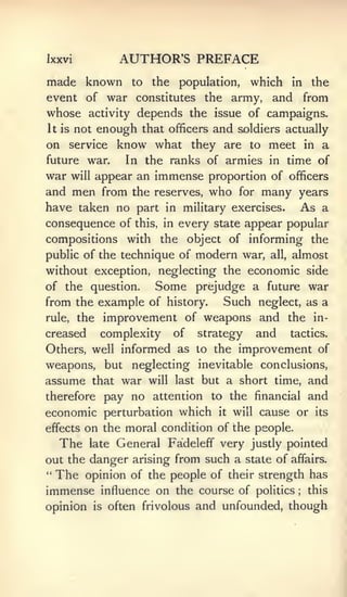 Ixxvi             AUTHOR'S PREFACE
made known           to   the    population,     which in the
event of war constitutes the army,                  and from
whose     activity    depends the issue of campaigns.
It is   not enough that officers and soldiers actually
on service know what they are                    to   meet        in   a
future war.        In the ranks of armies in time of
war will appear an immense proportion of officers
and men from the reserves, who for many years
have taken no part in military exercises. As a
consequence of       this, in    every state appear popular
compositions with          the       object of informing the
public of the technique of            modern war,     all,   almost
without exception, neglecting the economic side
of the question.          Some        prejudge a future war
from the example of history.              Such    neglect, as a
rule,   the improvement of weapons and the in-
creased     complexity          of    strategy    and        tactics.

Others, well informed as to the improvement of
weapons, but neglecting inevitable conclusions,
assume that war will last but a short time, and
therefore pay no attention to the financial and
economic perturbation which it will cause or its
effects on the moral condition of the people.
  The       General Fadeleff" very justly pointed
          late
out the danger arising from such a state of affairs.
" The opinion of the people of their strength has

immense     influence on the course of politics               ;   this

opinion    is   often frivolous       and unfounded, though
 
