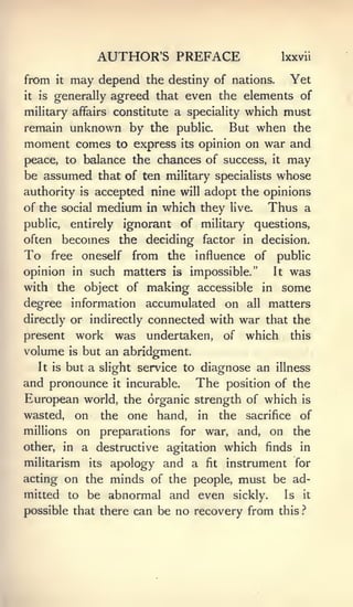 AUTHOR'S PREFACE                                Ixxvii

from      it   may depend        the destiny of nations.               Yet
it   is   generally agreed that even the elements of
                                    which must
military affairs constitute a speciality
remain unknown by the public.    But when the
moment comes to express its opinion on war and
peace, to balance the chances of success,                        it    may
be assumed that of ten military specialists whose
authority is accepted nine will adopt the opinions
of the social         medium     in   which they   live.     Thus a
public,        entirely       ignorant of military questions,
often        becomes the deciding             factor in decision.
To        free      oneself    from the influence of public
opinion in such matters                Is   impossible."         It    was
with the object of making accessible                        in        some
degree information accumulated on                     all    matters
directly or indirectly    connected with war that the
present          work was undertaken, of which this
volume         is   but an abridgment.
     It is     but a slight service to diagnose an illness
and pronounce it incurable. The position of the
European world, the organic strength of which is
wasted, on the one hand, in the sacrifice of
millions on preparations for war, and, on the
other, in a destructive agitation which finds in
militarism its apology and a fit instrument for
acting on the minds of the people, must be ad-
mitted to be abnormal and even sickly.       Is it
possible that there can be no recovery from this.'*
 