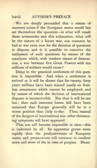 Ixxviii                 AUTHOR'S PREFACE
     We         are    deeply persuaded that a means of
recovery exists              if    the European states would but
set themselves the question                               —   in   what        will result
these armaments and this exhaustion, what will
be the nature of a future war, can resource be
had to war even now for the decision of questions
in     dispute,        and        is     it    possible            to   conceive         the
settlement of such               by means of the
                                         questions
cataclysm which, with modern means of destruc-
tion, a war between five Great Powers with ten

millions of soldiers would cause ?
   Delay in the practical settlement of this ques-
tion       is    impossible.              And when                 a settlement            is

arrived at       be shown that for twenty, forty
                      it   will

years millions have been wasted yearly on fruit-
less armaments which cannot be employed, and
by means of which the decision of international
disputes         is   inconceivable.                 But then            it   will   be too
late   ;    then such immense losses                                will   have been
sustained             that      Europe generally                        will be in a
worse position than                       Italy to-day.                 Then, instead
of the dangers of international war, other threaten-
ing   symptoms will have appeared.
     That war will become impossible                                    in    time   —   this
is    indicated            by     all.        Its   apparatus grows more
rapidly          than        the         productiveness of                     European
states,         and preparations                   will   continue to swallow
more and more of the                          in    ome   of peoples.                Mean-
 