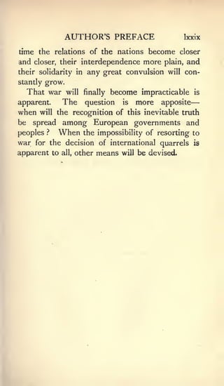 —

                 AUTHOR'S PREFACE                           Ixxix

time the relations of the nations   become closer
and closer, their interdependence more plain, and
their solidarity in any great convulsion will con-
stantly grow.
     That war    will     finallybecome impracticable          is

apparent.       The       question is more apposite
when    will the       recognition of this inevitable truth
be    spread    among European governments and
peoples   ?    When      the impossibility of resorting to
war    for the decision of international quarrels is
apparent to     all,   other   means   will   be devised.
 