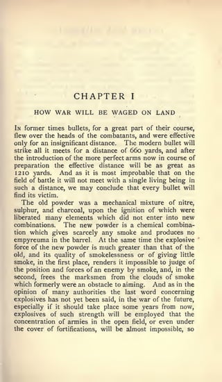 CHAPTER             I


       HOW WAR WILL         BE WAGED ON LAND

In former times bullets, for a great part of their course,
flew over the heads of the combatants, and were effective
only for an insignificant distance. The modern bullet will
strike all it meets for a distance of 660 yards, and after
the introduction of the more perfect arms now in course of
preparation the effective distance will be as great as
12 10 yards.     And as it is most improbable that on the
field of battle it will not meet with a single living being in
such a distance,   we may conclude    that every bullet will
find its victim.
   The old powder was a mechanical mixture of nitre,
sulphur, and charcoal, upon the ignition of which were
liberated many elements which did not enter into new
combinations.    The new powder is a chemical combina-
tion which gives scarcely any smoke and produces no
empyreuma in the barrel At the same time the explosive
force of the new powder is much greater than that of the
old, and its quality of smokelessness or of giving little
smoke, in the first place, renders it impossible to judge of
the position and forces of an enemy by smoke, and, in the
second, frees the marksmen from the clouds of smoke
which formerly were an obstacle to aiming. And as in the
opinion of many authorities the last word concerning
explosives has not yet been said, in the war of the future,
especially if it should take place some years from now,
explosives of such strength will be employed that the
concentration of armies in the open field, or even under
the cover of fortifications, will be almost impossible, so
 