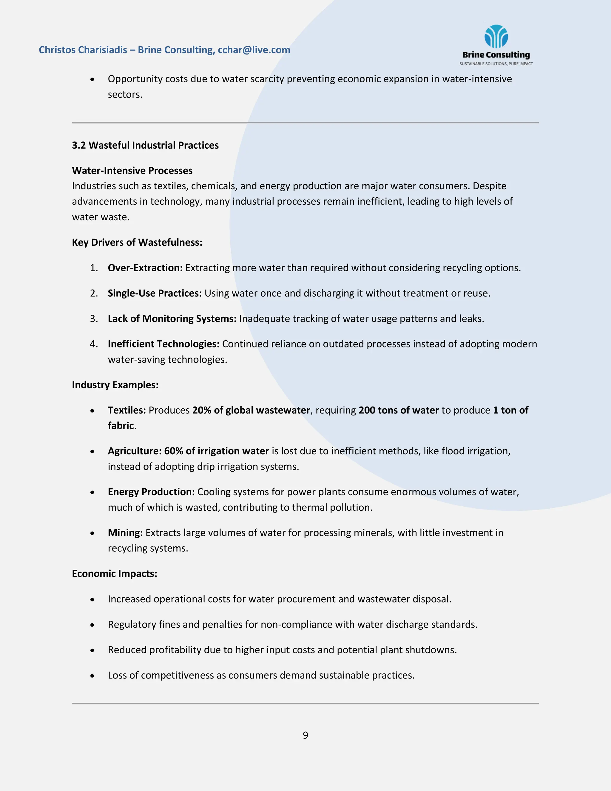 9
Christos Charisiadis – Brine Consulting, cchar@live.com
 Opportunity costs due to water scarcity preventing economic expansion in water-intensive
sectors.
3.2 Wasteful Industrial Practices
Water-Intensive Processes
Industries such as textiles, chemicals, and energy production are major water consumers. Despite
advancements in technology, many industrial processes remain inefficient, leading to high levels of
water waste.
Key Drivers of Wastefulness:
1. Over-Extraction: Extracting more water than required without considering recycling options.
2. Single-Use Practices: Using water once and discharging it without treatment or reuse.
3. Lack of Monitoring Systems: Inadequate tracking of water usage patterns and leaks.
4. Inefficient Technologies: Continued reliance on outdated processes instead of adopting modern
water-saving technologies.
Industry Examples:
 Textiles: Produces 20% of global wastewater, requiring 200 tons of water to produce 1 ton of
fabric.
 Agriculture: 60% of irrigation water is lost due to inefficient methods, like flood irrigation,
instead of adopting drip irrigation systems.
 Energy Production: Cooling systems for power plants consume enormous volumes of water,
much of which is wasted, contributing to thermal pollution.
 Mining: Extracts large volumes of water for processing minerals, with little investment in
recycling systems.
Economic Impacts:
 Increased operational costs for water procurement and wastewater disposal.
 Regulatory fines and penalties for non-compliance with water discharge standards.
 Reduced profitability due to higher input costs and potential plant shutdowns.
 Loss of competitiveness as consumers demand sustainable practices.
 