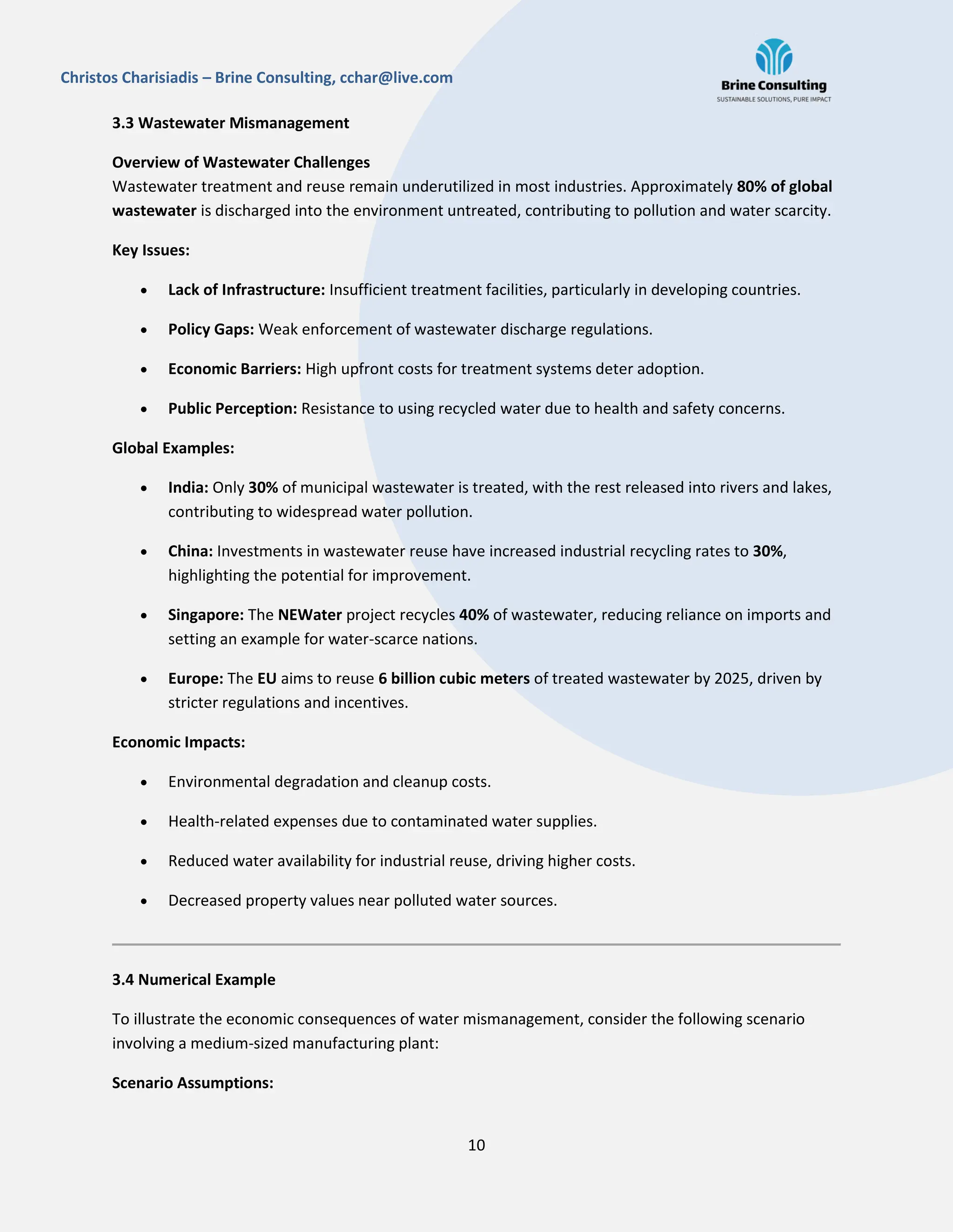 10
Christos Charisiadis – Brine Consulting, cchar@live.com
3.3 Wastewater Mismanagement
Overview of Wastewater Challenges
Wastewater treatment and reuse remain underutilized in most industries. Approximately 80% of global
wastewater is discharged into the environment untreated, contributing to pollution and water scarcity.
Key Issues:
 Lack of Infrastructure: Insufficient treatment facilities, particularly in developing countries.
 Policy Gaps: Weak enforcement of wastewater discharge regulations.
 Economic Barriers: High upfront costs for treatment systems deter adoption.
 Public Perception: Resistance to using recycled water due to health and safety concerns.
Global Examples:
 India: Only 30% of municipal wastewater is treated, with the rest released into rivers and lakes,
contributing to widespread water pollution.
 China: Investments in wastewater reuse have increased industrial recycling rates to 30%,
highlighting the potential for improvement.
 Singapore: The NEWater project recycles 40% of wastewater, reducing reliance on imports and
setting an example for water-scarce nations.
 Europe: The EU aims to reuse 6 billion cubic meters of treated wastewater by 2025, driven by
stricter regulations and incentives.
Economic Impacts:
 Environmental degradation and cleanup costs.
 Health-related expenses due to contaminated water supplies.
 Reduced water availability for industrial reuse, driving higher costs.
 Decreased property values near polluted water sources.
3.4 Numerical Example
To illustrate the economic consequences of water mismanagement, consider the following scenario
involving a medium-sized manufacturing plant:
Scenario Assumptions:
 