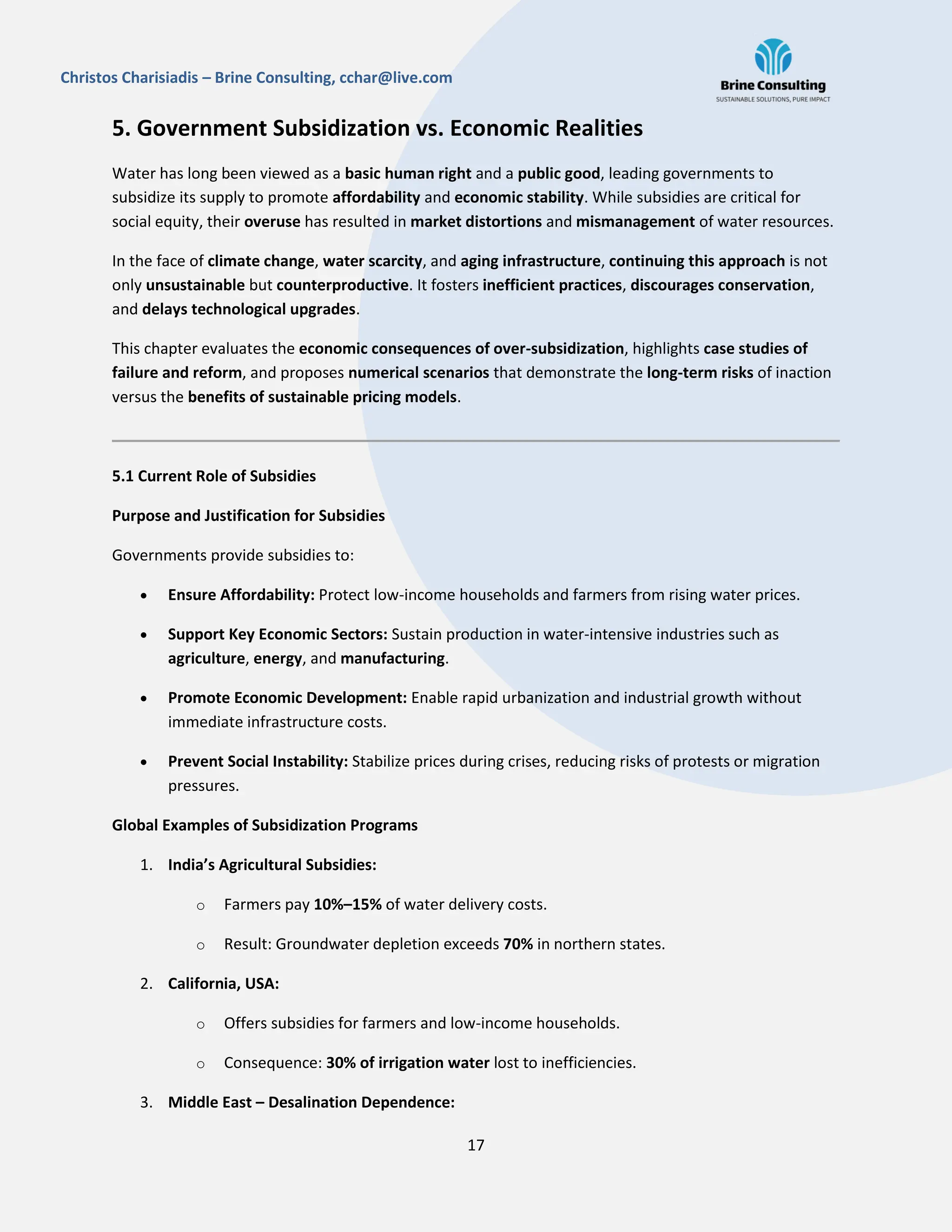 17
Christos Charisiadis – Brine Consulting, cchar@live.com
5. Government Subsidization vs. Economic Realities
Water has long been viewed as a basic human right and a public good, leading governments to
subsidize its supply to promote affordability and economic stability. While subsidies are critical for
social equity, their overuse has resulted in market distortions and mismanagement of water resources.
In the face of climate change, water scarcity, and aging infrastructure, continuing this approach is not
only unsustainable but counterproductive. It fosters inefficient practices, discourages conservation,
and delays technological upgrades.
This chapter evaluates the economic consequences of over-subsidization, highlights case studies of
failure and reform, and proposes numerical scenarios that demonstrate the long-term risks of inaction
versus the benefits of sustainable pricing models.
5.1 Current Role of Subsidies
Purpose and Justification for Subsidies
Governments provide subsidies to:
 Ensure Affordability: Protect low-income households and farmers from rising water prices.
 Support Key Economic Sectors: Sustain production in water-intensive industries such as
agriculture, energy, and manufacturing.
 Promote Economic Development: Enable rapid urbanization and industrial growth without
immediate infrastructure costs.
 Prevent Social Instability: Stabilize prices during crises, reducing risks of protests or migration
pressures.
Global Examples of Subsidization Programs
1. India’s Agricultural Subsidies:
o Farmers pay 10%–15% of water delivery costs.
o Result: Groundwater depletion exceeds 70% in northern states.
2. California, USA:
o Offers subsidies for farmers and low-income households.
o Consequence: 30% of irrigation water lost to inefficiencies.
3. Middle East – Desalination Dependence:
 