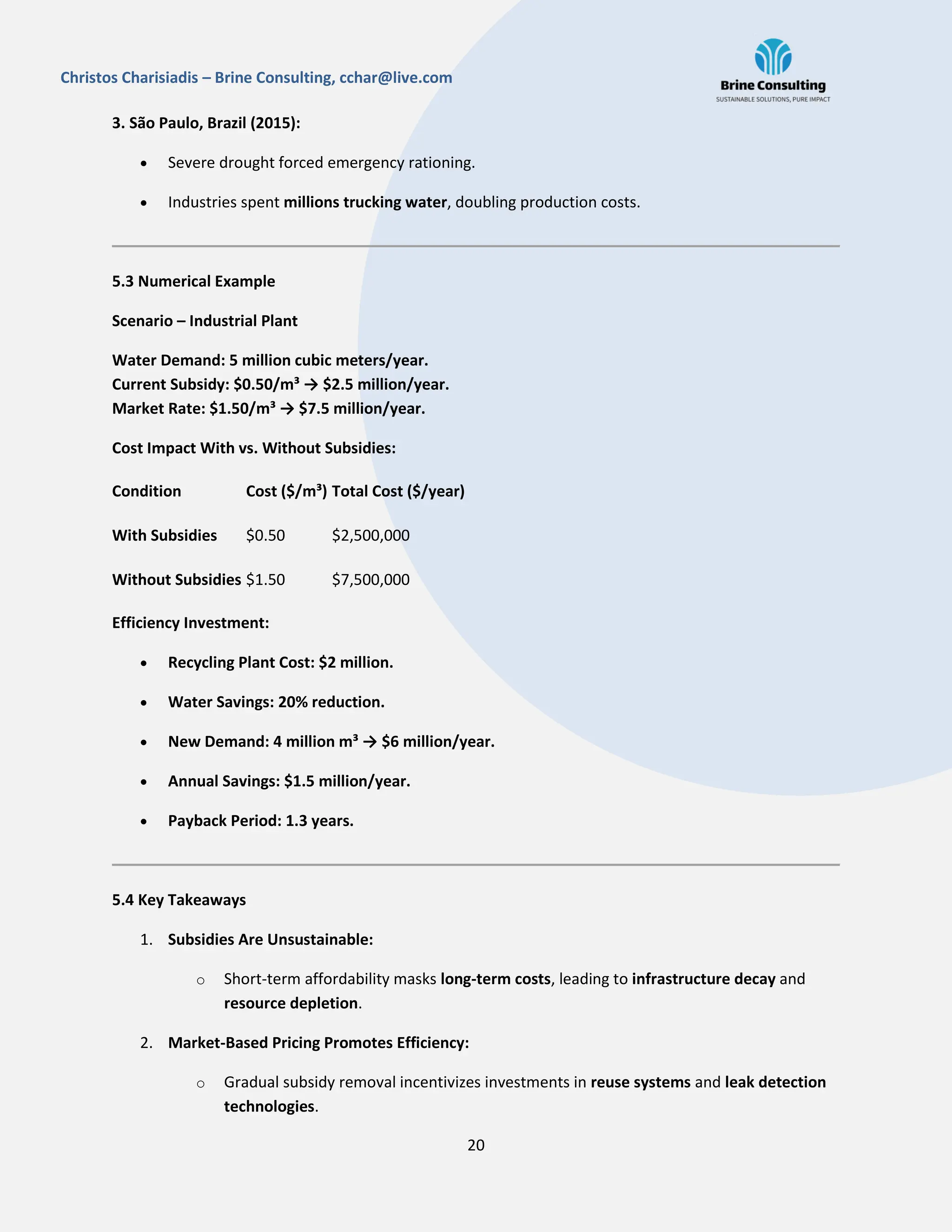 20
Christos Charisiadis – Brine Consulting, cchar@live.com
3. São Paulo, Brazil (2015):
 Severe drought forced emergency rationing.
 Industries spent millions trucking water, doubling production costs.
5.3 Numerical Example
Scenario – Industrial Plant
Water Demand: 5 million cubic meters/year.
Current Subsidy: $0.50/m³ → $2.5 million/year.
Market Rate: $1.50/m³ → $7.5 million/year.
Cost Impact With vs. Without Subsidies:
Condition Cost ($/m³) Total Cost ($/year)
With Subsidies $0.50 $2,500,000
Without Subsidies $1.50 $7,500,000
Efficiency Investment:
 Recycling Plant Cost: $2 million.
 Water Savings: 20% reduction.
 New Demand: 4 million m³ → $6 million/year.
 Annual Savings: $1.5 million/year.
 Payback Period: 1.3 years.
5.4 Key Takeaways
1. Subsidies Are Unsustainable:
o Short-term affordability masks long-term costs, leading to infrastructure decay and
resource depletion.
2. Market-Based Pricing Promotes Efficiency:
o Gradual subsidy removal incentivizes investments in reuse systems and leak detection
technologies.
 