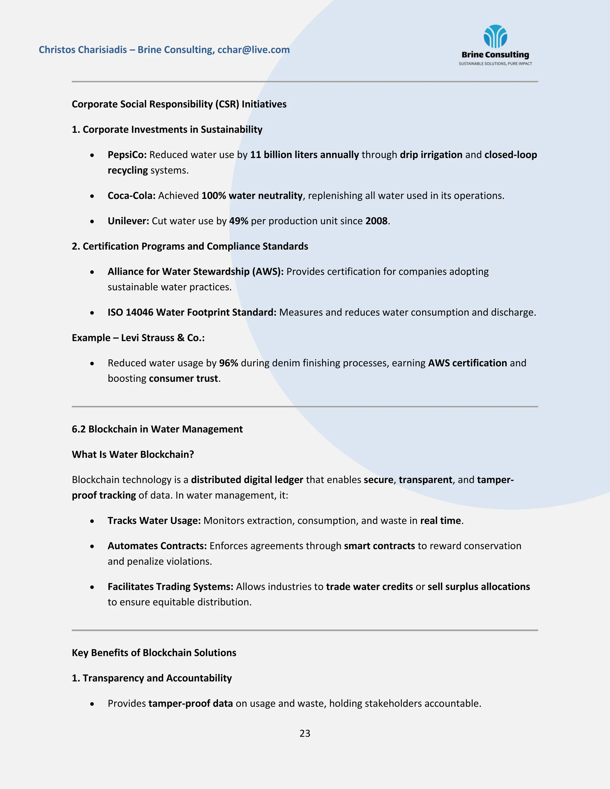 23
Christos Charisiadis – Brine Consulting, cchar@live.com
Corporate Social Responsibility (CSR) Initiatives
1. Corporate Investments in Sustainability
 PepsiCo: Reduced water use by 11 billion liters annually through drip irrigation and closed-loop
recycling systems.
 Coca-Cola: Achieved 100% water neutrality, replenishing all water used in its operations.
 Unilever: Cut water use by 49% per production unit since 2008.
2. Certification Programs and Compliance Standards
 Alliance for Water Stewardship (AWS): Provides certification for companies adopting
sustainable water practices.
 ISO 14046 Water Footprint Standard: Measures and reduces water consumption and discharge.
Example – Levi Strauss & Co.:
 Reduced water usage by 96% during denim finishing processes, earning AWS certification and
boosting consumer trust.
6.2 Blockchain in Water Management
What Is Water Blockchain?
Blockchain technology is a distributed digital ledger that enables secure, transparent, and tamper-
proof tracking of data. In water management, it:
 Tracks Water Usage: Monitors extraction, consumption, and waste in real time.
 Automates Contracts: Enforces agreements through smart contracts to reward conservation
and penalize violations.
 Facilitates Trading Systems: Allows industries to trade water credits or sell surplus allocations
to ensure equitable distribution.
Key Benefits of Blockchain Solutions
1. Transparency and Accountability
 Provides tamper-proof data on usage and waste, holding stakeholders accountable.
 