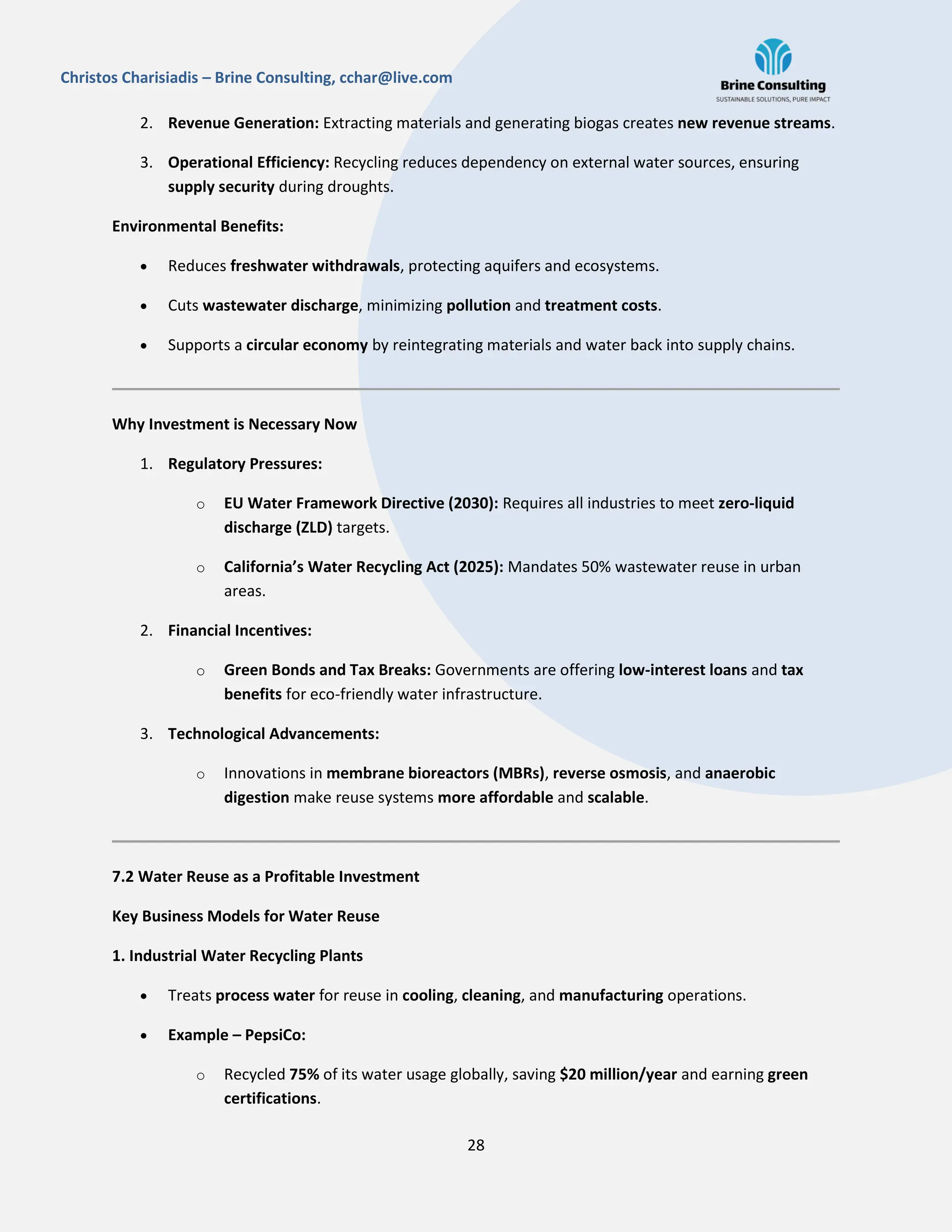 28
Christos Charisiadis – Brine Consulting, cchar@live.com
2. Revenue Generation: Extracting materials and generating biogas creates new revenue streams.
3. Operational Efficiency: Recycling reduces dependency on external water sources, ensuring
supply security during droughts.
Environmental Benefits:
 Reduces freshwater withdrawals, protecting aquifers and ecosystems.
 Cuts wastewater discharge, minimizing pollution and treatment costs.
 Supports a circular economy by reintegrating materials and water back into supply chains.
Why Investment is Necessary Now
1. Regulatory Pressures:
o EU Water Framework Directive (2030): Requires all industries to meet zero-liquid
discharge (ZLD) targets.
o California’s Water Recycling Act (2025): Mandates 50% wastewater reuse in urban
areas.
2. Financial Incentives:
o Green Bonds and Tax Breaks: Governments are offering low-interest loans and tax
benefits for eco-friendly water infrastructure.
3. Technological Advancements:
o Innovations in membrane bioreactors (MBRs), reverse osmosis, and anaerobic
digestion make reuse systems more affordable and scalable.
7.2 Water Reuse as a Profitable Investment
Key Business Models for Water Reuse
1. Industrial Water Recycling Plants
 Treats process water for reuse in cooling, cleaning, and manufacturing operations.
 Example – PepsiCo:
o Recycled 75% of its water usage globally, saving $20 million/year and earning green
certifications.
 