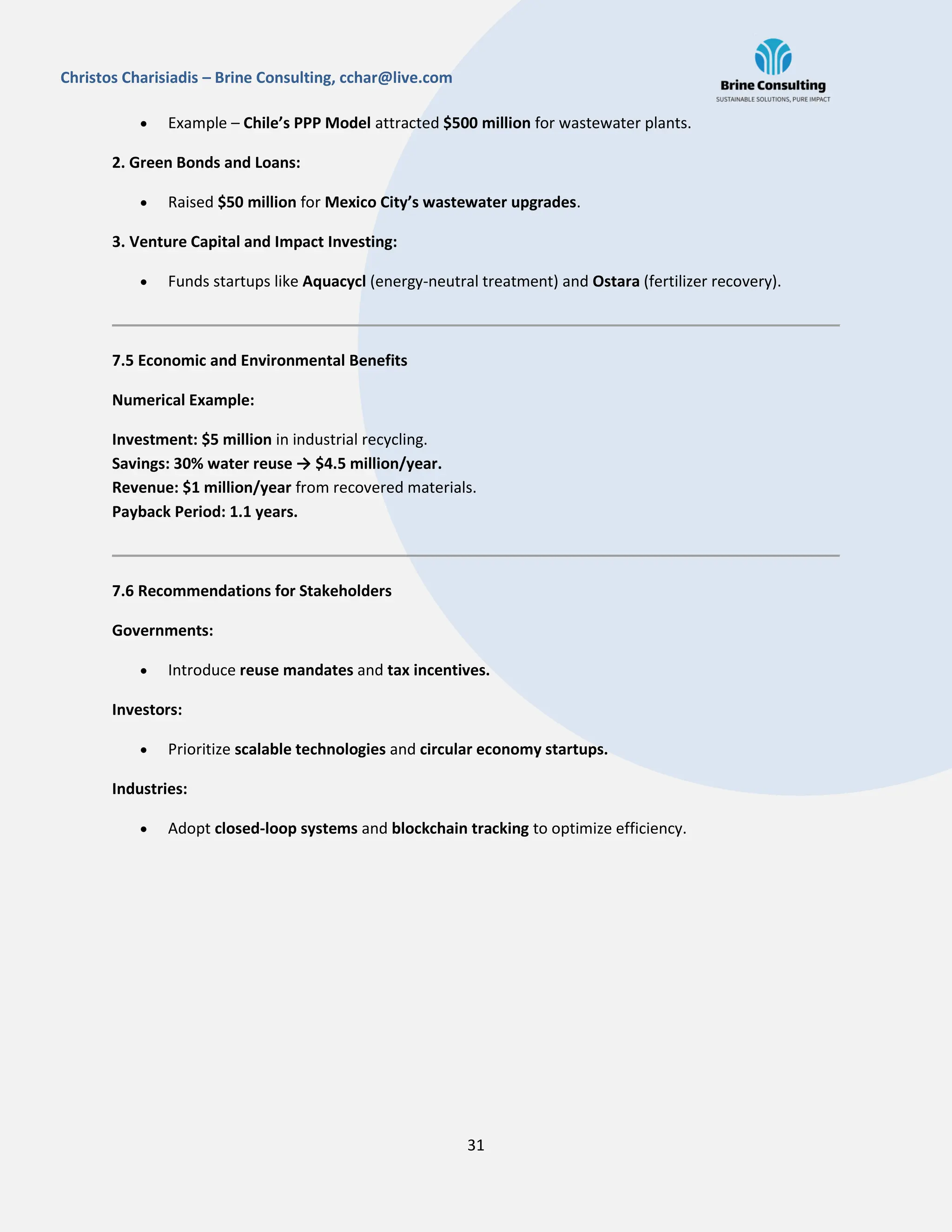 31
Christos Charisiadis – Brine Consulting, cchar@live.com
 Example – Chile’s PPP Model attracted $500 million for wastewater plants.
2. Green Bonds and Loans:
 Raised $50 million for Mexico City’s wastewater upgrades.
3. Venture Capital and Impact Investing:
 Funds startups like Aquacycl (energy-neutral treatment) and Ostara (fertilizer recovery).
7.5 Economic and Environmental Benefits
Numerical Example:
Investment: $5 million in industrial recycling.
Savings: 30% water reuse → $4.5 million/year.
Revenue: $1 million/year from recovered materials.
Payback Period: 1.1 years.
7.6 Recommendations for Stakeholders
Governments:
 Introduce reuse mandates and tax incentives.
Investors:
 Prioritize scalable technologies and circular economy startups.
Industries:
 Adopt closed-loop systems and blockchain tracking to optimize efficiency.
 