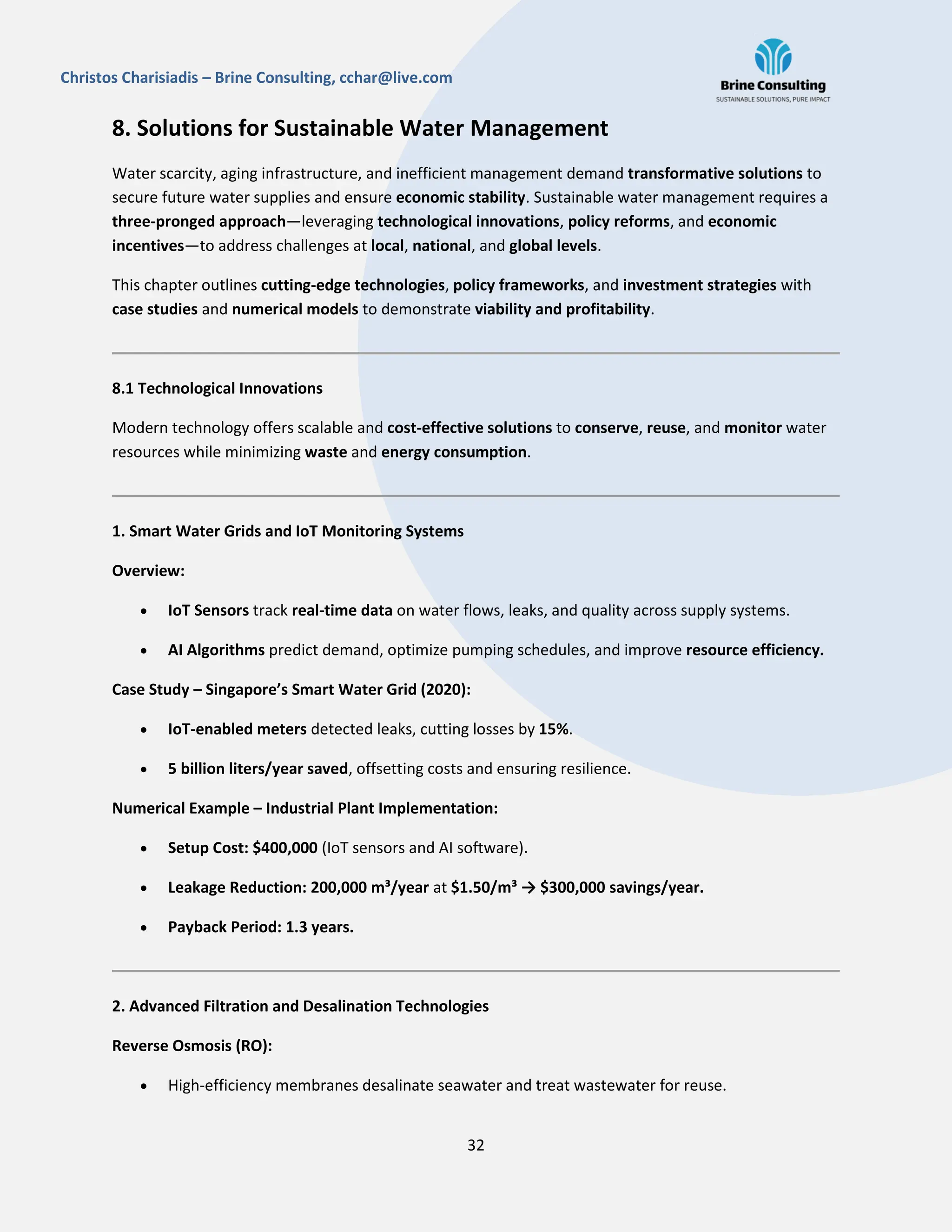 32
Christos Charisiadis – Brine Consulting, cchar@live.com
8. Solutions for Sustainable Water Management
Water scarcity, aging infrastructure, and inefficient management demand transformative solutions to
secure future water supplies and ensure economic stability. Sustainable water management requires a
three-pronged approach—leveraging technological innovations, policy reforms, and economic
incentives—to address challenges at local, national, and global levels.
This chapter outlines cutting-edge technologies, policy frameworks, and investment strategies with
case studies and numerical models to demonstrate viability and profitability.
8.1 Technological Innovations
Modern technology offers scalable and cost-effective solutions to conserve, reuse, and monitor water
resources while minimizing waste and energy consumption.
1. Smart Water Grids and IoT Monitoring Systems
Overview:
 IoT Sensors track real-time data on water flows, leaks, and quality across supply systems.
 AI Algorithms predict demand, optimize pumping schedules, and improve resource efficiency.
Case Study – Singapore’s Smart Water Grid (2020):
 IoT-enabled meters detected leaks, cutting losses by 15%.
 5 billion liters/year saved, offsetting costs and ensuring resilience.
Numerical Example – Industrial Plant Implementation:
 Setup Cost: $400,000 (IoT sensors and AI software).
 Leakage Reduction: 200,000 m³/year at $1.50/m³ → $300,000 savings/year.
 Payback Period: 1.3 years.
2. Advanced Filtration and Desalination Technologies
Reverse Osmosis (RO):
 High-efficiency membranes desalinate seawater and treat wastewater for reuse.
 