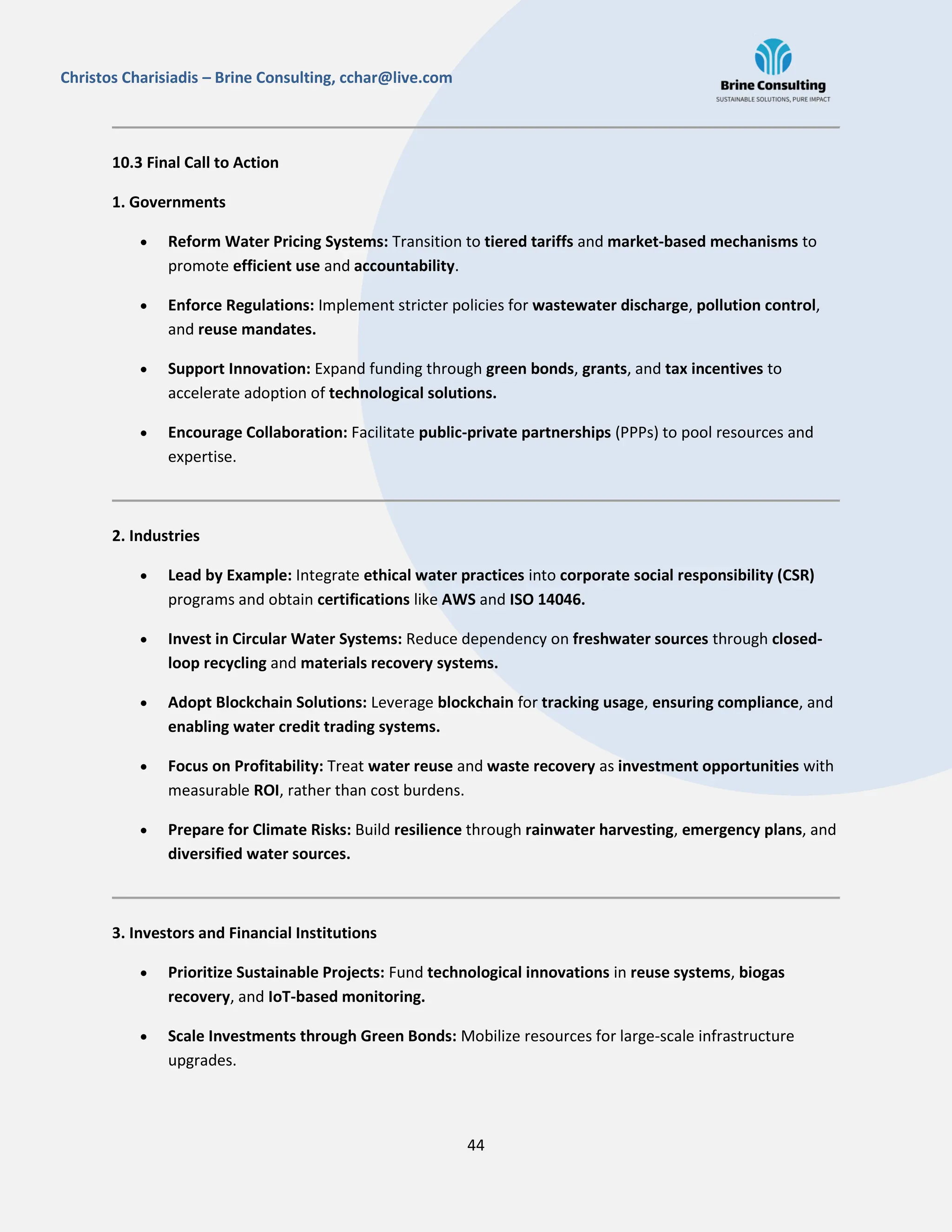 44
Christos Charisiadis – Brine Consulting, cchar@live.com
10.3 Final Call to Action
1. Governments
 Reform Water Pricing Systems: Transition to tiered tariffs and market-based mechanisms to
promote efficient use and accountability.
 Enforce Regulations: Implement stricter policies for wastewater discharge, pollution control,
and reuse mandates.
 Support Innovation: Expand funding through green bonds, grants, and tax incentives to
accelerate adoption of technological solutions.
 Encourage Collaboration: Facilitate public-private partnerships (PPPs) to pool resources and
expertise.
2. Industries
 Lead by Example: Integrate ethical water practices into corporate social responsibility (CSR)
programs and obtain certifications like AWS and ISO 14046.
 Invest in Circular Water Systems: Reduce dependency on freshwater sources through closed-
loop recycling and materials recovery systems.
 Adopt Blockchain Solutions: Leverage blockchain for tracking usage, ensuring compliance, and
enabling water credit trading systems.
 Focus on Profitability: Treat water reuse and waste recovery as investment opportunities with
measurable ROI, rather than cost burdens.
 Prepare for Climate Risks: Build resilience through rainwater harvesting, emergency plans, and
diversified water sources.
3. Investors and Financial Institutions
 Prioritize Sustainable Projects: Fund technological innovations in reuse systems, biogas
recovery, and IoT-based monitoring.
 Scale Investments through Green Bonds: Mobilize resources for large-scale infrastructure
upgrades.
 