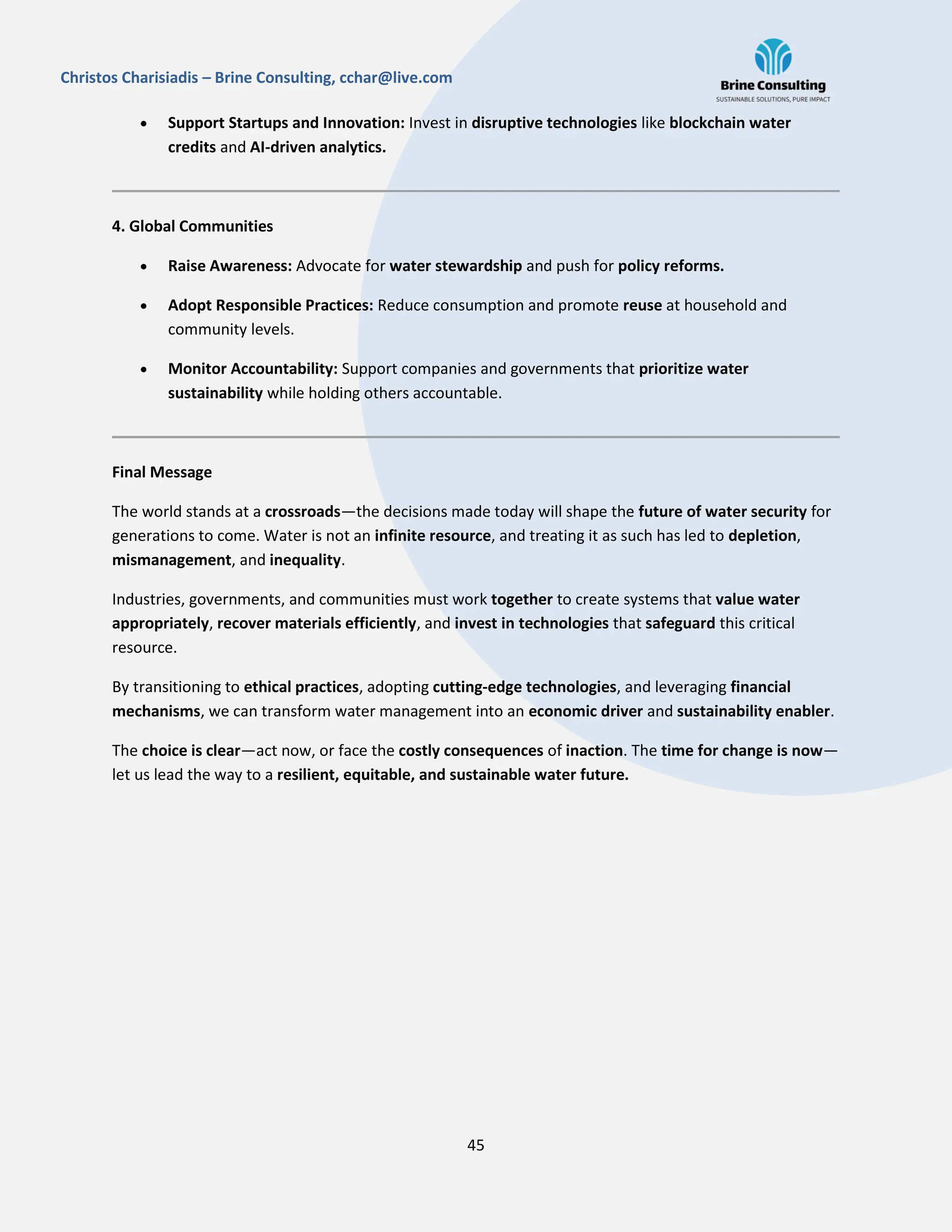 45
Christos Charisiadis – Brine Consulting, cchar@live.com
 Support Startups and Innovation: Invest in disruptive technologies like blockchain water
credits and AI-driven analytics.
4. Global Communities
 Raise Awareness: Advocate for water stewardship and push for policy reforms.
 Adopt Responsible Practices: Reduce consumption and promote reuse at household and
community levels.
 Monitor Accountability: Support companies and governments that prioritize water
sustainability while holding others accountable.
Final Message
The world stands at a crossroads—the decisions made today will shape the future of water security for
generations to come. Water is not an infinite resource, and treating it as such has led to depletion,
mismanagement, and inequality.
Industries, governments, and communities must work together to create systems that value water
appropriately, recover materials efficiently, and invest in technologies that safeguard this critical
resource.
By transitioning to ethical practices, adopting cutting-edge technologies, and leveraging financial
mechanisms, we can transform water management into an economic driver and sustainability enabler.
The choice is clear—act now, or face the costly consequences of inaction. The time for change is now—
let us lead the way to a resilient, equitable, and sustainable water future.
 