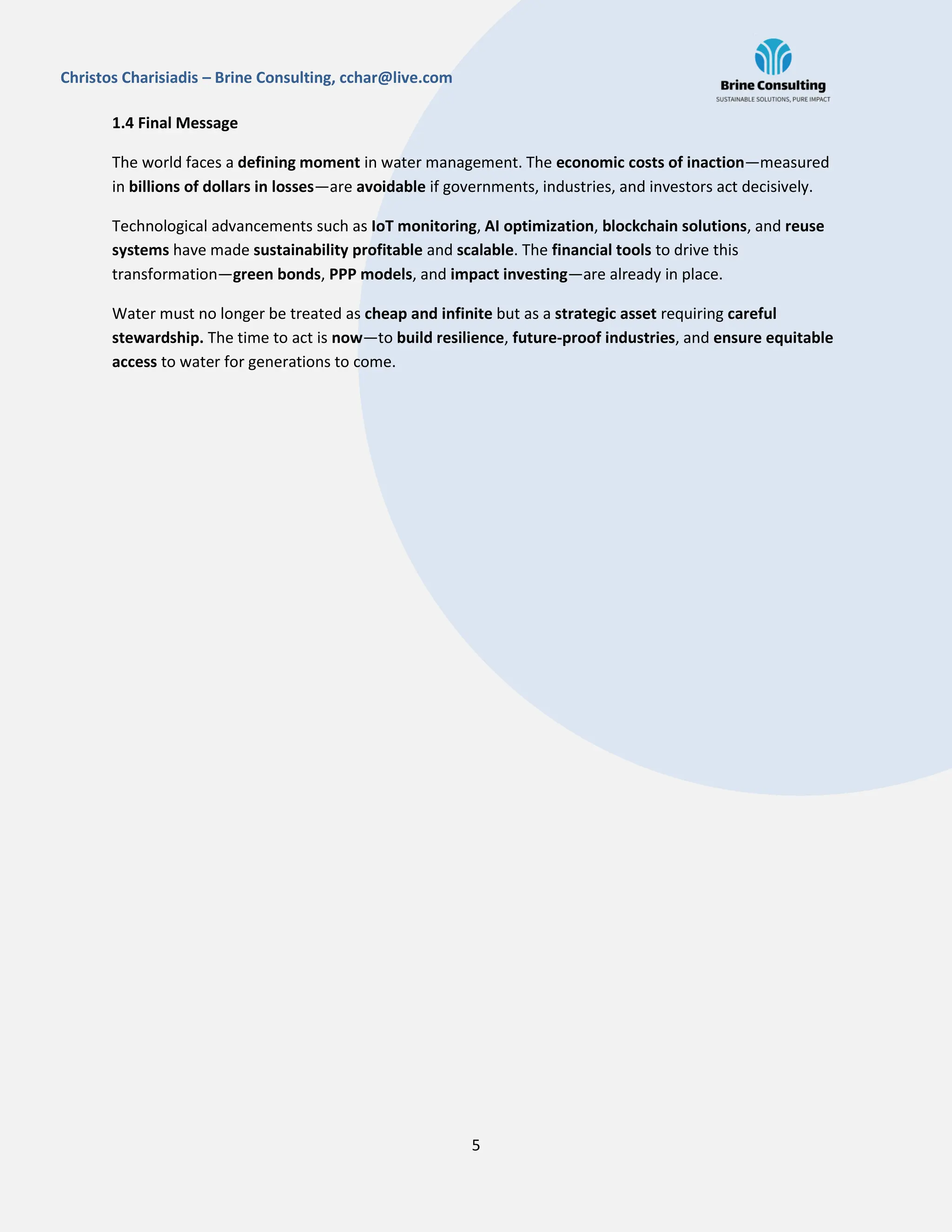 5
Christos Charisiadis – Brine Consulting, cchar@live.com
1.4 Final Message
The world faces a defining moment in water management. The economic costs of inaction—measured
in billions of dollars in losses—are avoidable if governments, industries, and investors act decisively.
Technological advancements such as IoT monitoring, AI optimization, blockchain solutions, and reuse
systems have made sustainability profitable and scalable. The financial tools to drive this
transformation—green bonds, PPP models, and impact investing—are already in place.
Water must no longer be treated as cheap and infinite but as a strategic asset requiring careful
stewardship. The time to act is now—to build resilience, future-proof industries, and ensure equitable
access to water for generations to come.
 